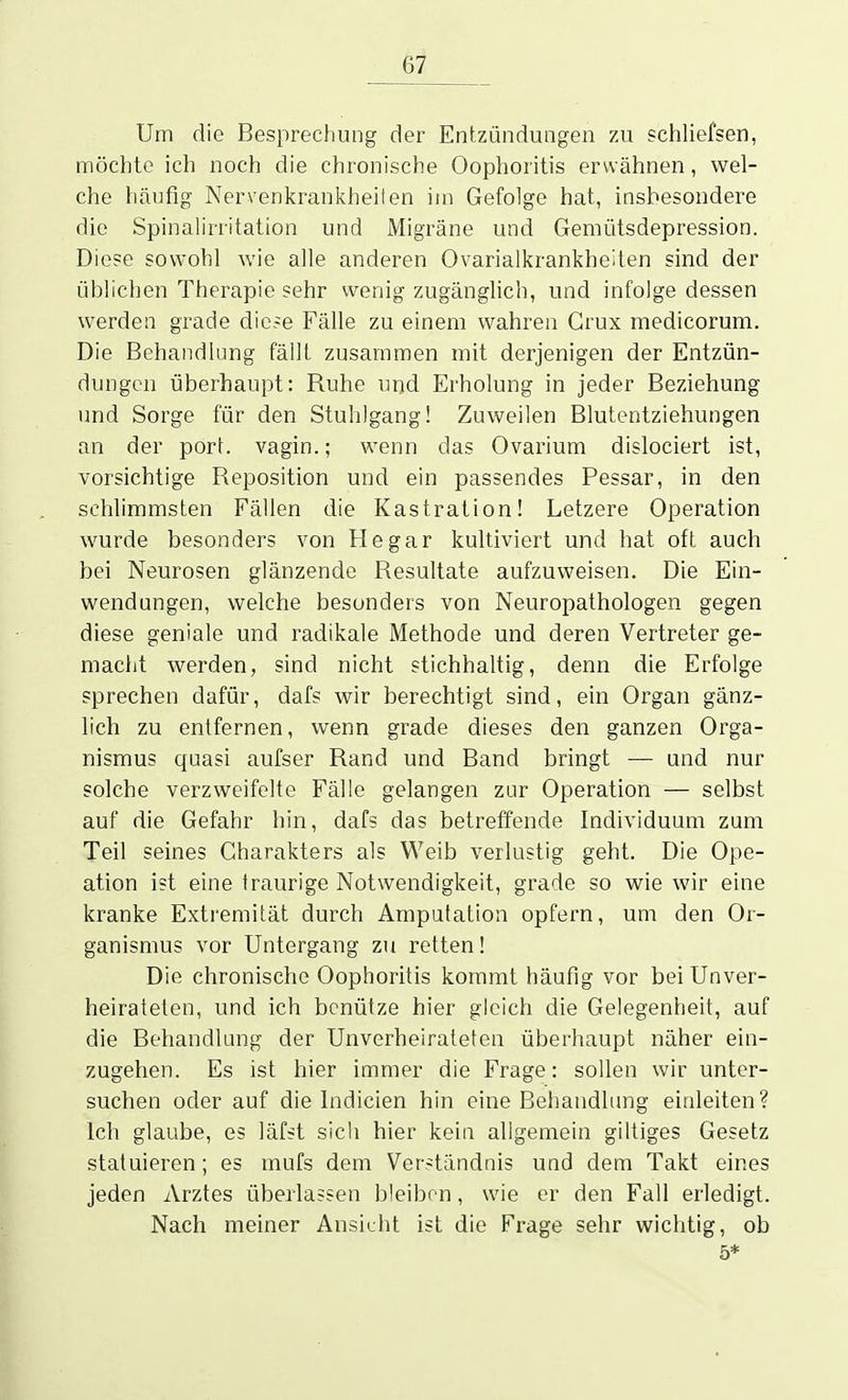 Um die Besprechung der Entzündungen zu schliefsen, möchte ich noch die chronische Oophoritis erwähnen, wel- che häufig Nervenkrankheiten im Gefolge hat, insbesondere die Spinalirritation und Migräne und Gemütsdepression. Die?e sowohl wie alle anderen Ovarialkrankheilen sind der üblichen Therapie sehr wenig zugänglich, und infolge dessen werden grade dic.-e Fälle zu einem wahren Grux medicorum. Die Behandlung fällt zusammen mit derjenigen der Entzün- dungen überhaupt: Ruhe und Erholung in jeder Beziehung und Sorge für den Stuhlgang! Zuweilen Blutentziehungen an der port. vagin.; wenn das Ovarium dislociert ist, vorsichtige Reposition und ein passendes Pessar, in den schlimmsten Fällen die Kastration! Letzere Operation wurde besonders von He gar kultiviert und hat oft auch bei Neurosen glänzende Resultate aufzuweisen. Die Ein- wendungen, welche besonders von Neuropathologen gegen diese geniale und radikale Methode und deren Vertreter ge- macht werden, sind nicht stichhaltig, denn die Erfolge sprechen dafür, dafs wir berechtigt sind, ein Organ gänz- lich zu entfernen, wenn grade dieses den ganzen Orga- nismus quasi aufser Rand und Band bringt — und nur solche verzweifelte Fälle gelangen zur Operation — selbst auf die Gefahr hin, dafs das betreffende Individuum zum Teil seines Charakters als Weib verlustig geht. Die Ope- ation ist eine traurige Notwendigkeit, grade so wie wir eine kranke Extremität durch Amputation opfern, uni den Or- ganismus vor Untergang zu retten! Die chronische Oophoritis kommt häufig vor bei Unver- heirateten, und ich benütze hier gleich die Gelegenheit, auf die Behandlung der Unverheirateten überhaupt näher ein- zugehen. Es ist hier immer die Frage: sollen wir unter- suchen oder auf die Indicien hin eine Behandlung einleiten? Ich glaube, es läfst sich hier kein allgemein giltiges Gesetz statuieren; es mufs dem Verständnis und dem Takt eines jeden Arztes überlassen bleiben, wie er den Fall erledigt. Nach meiner Ansicht ist die Frage sehr wichtig, ob 5*