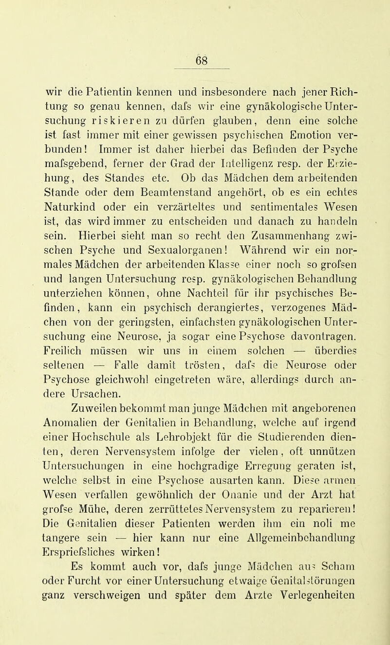 wir die Patientin kennen und insbesondere nach jener Rich- tung so genau kennen, dafs wir eine gynäkologische Unter- suchung riskieren zu dürfen glauben, denn eine solche ist fast immer mit einer gewissen psychischen Emotion ver- bunden! Immer ist daher hierbei das Befinden der Psj'che mafsgebend, ferner der Grad der Intelligenz resp. der Erzie- hung, des Standes etc. Ob das Mädchen dem arbeitenden Stande oder dem Beamtenstand angehört, ob es ein echtes Naturkind oder ein verzärteltes und sentimentales Wesen ist, das wird immer zu entscheiden und danach zu handeln sein. Hierbei sieht man so recht den Zusammenhang zwi- schen Psyche und Sexaalorganen! Während wir ein nor- males Mädchen der arbeitenden Klas?e einer noch so grofsen und langen Untersuchung resp. gynäkologischen Behandlung unterziehen können, ohne Nachteil für ihr psychisches Be- finden, kann ein psychisch derangiertes, verzogenes Mäd- chen von der geringsten, einfachsten gynäkologischen Unter- suchung eine Neurose, ja sogar eine Psychose davontragen. Freilich müssen wir uns in einem solchen — überdies seltenen — Falle damit trösten, daf> die Neurose oder Psychose gleichwohl eingetreten wäre, allerdings durch an- dere Ursachen. Zuweilen bekommt man junge Mädchen mit angeborenen Anomalien der Genitalien in Behandlung, welche auf irgend einer Hochschule als Lehrobjekt für die Studierenden dien- ten, deren Nervensystem infolge der vielen, oft unnützen Untersuchungen in eine hochgradige Erregung geraten ist, welche selbst in eine Psychose ausarten kann. Diese armen Wesen verfallen gewöhnlich der Onanie und der Arzt hat grofse Mühe, deren zerrüttetes Nervensystem zu reparieren! Die Genitalien dieser Patienten werden ihm ein noli me tangere sein — hier kann nur eine Allgemcinbehandlnng Erspriefsliches wirken! Es kommt auch vor, dafs junge Mädchen au> Schani oder Furcht vor einer Untersuchung etwaige Genital-:törungen ganz verschweigen und später dem Arzte Verlegenheiten