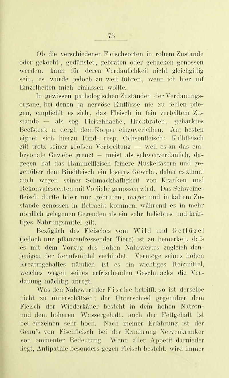 Ob die verschiedenen Fleischsorten in rohem Zustande oder gekocht, gedünstet, gebraten oder gebacken genossen werden, kann für deren Verdaulichkeit nicht gleichgiltig sein, es würde jedoch zu weit führen, wenn ich hier auf Einzelheiten mich einlassen wollte.. hl gewissen pathologischen Zuständen der Verdauungs- organe, bei denen ja nervöse Einflüsse nie zu fehlen pfle- gen, empfiehlt es sich, das Fleisch in fein verteiltem Zu- stande — als sog. Fieischhache, Mackbraten, gehacktes Beefsteak u. dergl. dem Körper einzuverleiben. Am besten eignet sich hierzu Rind- resp. Ochsenfleisch; Kalbfleisch gilt trotz seiner grofsen Verbreitung — weil es an das em- bryonale Gewebe grenzt — meist als schwerverdaulich, da- gegen hat das Hammelfleisch feinere Muskelfasern und ge- genüber dem Pundfleisch ein loseres Gewebe, daher es zumal auch wegen seiner Schmackhaftigkeit von Kranken und Rekonvalescenten mit Vorliebe genossen wird. Das Schweine- fleisch dürfte hier nur gebraten, mager und in kaltem Zu- stande genossen in Betracht kommen, während es in mehr nördlich gelegenen Gegenden als ein sehr beliebtes und kräf- tiges Nahrungsmittel gilt. Bezüglich des Fleisches vom Wild und Geflügel (jedoch nur pflanzenfressender Tiere) ist zu l)emerken, dafs es mit dem Vorzug des hohen Nährwertes zugleich den- jenigen der Genufsmittel verbindet. Vermöge seines hohen Kreatingehaltes nämlich ist es ein wichtiges Reizmittel, welches wegen seines erfrischenden Geschmacks die Ver- dauung mächtig anregt. Was den Nährwert der Fische betrifft, so ist derselbe nicht zu unterschätzen; der Unterschied gegenüber dem Fleisch der Wiederkäuer besteht in dem hohen Natron- und dem höheren Wassergehalt, auch der Fettgehalt ist bei einzelnen sehr hoch. Nach meiner Erfahiung ist der Genu's von Fischfleisch bei der Eirnährung Nervenkranker von eminenter Bedeutung. Wenn aller Appetit darnieder liegt, Antipathie besonders gegen Fleisch besteht, wird immer