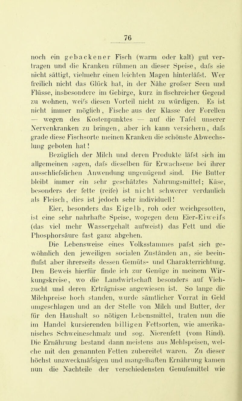 noch ein gebacken er Fisch (warm oder kalt) giit ver- tragen nnd die Kranken rühmen an dieser Speise, dafs sie n'icht sättigt, vielmehr einen leichten Magen hinterläfst. Wer freilich nicht das Glück hat, in der Nähe grofser Seen nnd Flüsse, insbesondere im Gebirge, kurz in fischreicher Gegend zu wohnen, wei's diesen Vorteil nicht zu würdigen. Es ist nicht immer möglich, Fische aus der Klasse der Forellen — wegen des Kostenpunktes — auf die Tafel unserer Nervenkranken zu bringen, aber ich kann versichein, dafs grade diese Fischsortc meinen Kranken die schönste Abwechs- lung geboten hat! Bezüglich der Milch und deren Produkte läfst sich im allgemeinen sagen, dafs dieselben für Erwachsene bei ihrer ausschliefslichen Anwendung ungenügend sind. Die Butter bleibt immer ein sehr geschätztes Nahrungsmittel; Käse, besonders der fette (reife) ist nicht schwerer verdaulich als Fleisch, dies ist jedoch sehr individuell I Eier, besonders das Eigelb, roh oder weichgesott(>n, ist eine sehr nahrhafte Speise, wogegen dem Eier-Eiweifs (das viel mehr Wassergehalt aufweist) das Fett und die Phosphorsäure fast ganz abgehen. Die Lebensweise eines Volksstammes pafst sich ge- wöhnlich den jeweiligen socialen Zuständen an, sie beein- flufst aber ihrerseits dessen Gemüts- und Gharakterrichtuiig. Den Bew'eis hierfür finde ich zur Genüge in meinem Wir- kungskreise, wo die Landwirtschaft besonders auf Vieh- zucht und deren Erträgnisse angewiesen ist. So lange die Milchpreise hoch standen, wurde sämtlicher Vorrat in Geld lungeschlagen und an der Stelle von Milch und Butter, der für den Haushalt so nötigen Lebensmittel, traten nun die im Handel kursierenden billigen Fettsorten, W'ie amerika- nisches Schweineschmalz und sog. Nierenfett (vom Bind). Die Ernährung bestand dann meistens aus Mehlspeisen, wel- che mit den genannten Fetten zubereitet waren. Zu dieser höchst unzweckmäfsigen und mangelliaften Ernährung kamen nun die Nachteile der verschiedensten Genufsmittel wie