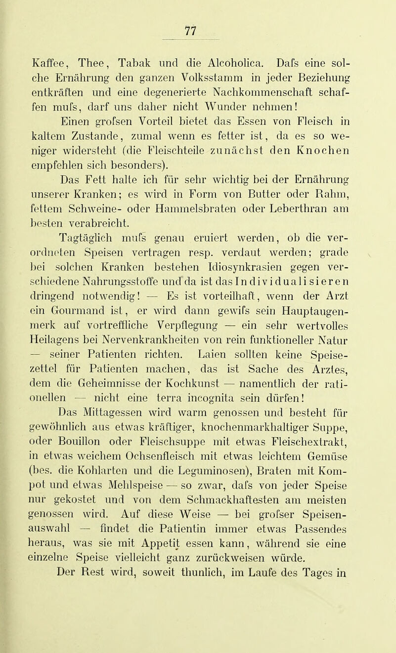 Kaffee, Thee, Tabak und die Alcoholica. Dafs eine sol- che Ernährung den ganzen Volksstamm in jeder Beziehung entkräften und eine degenerierte Nachkommenschaft schaf- fen mufs, darf uns daher nicht Wunder nehmen! Einen grofsen Vorteil bietet das Essen von Fleisch in kaltem Zustande, zumal wenn es fetter ist, da es so we- niger widersteht (die Fleischteile zunächst den Knochen empfehlen sich besonders). Das Fett halte ich für sehr wichtig bei der Ernährung unserer Kranken; es wird in Form von Butter oder Rahm, fettem Schweine- oder Hammelsbraten oder Leberthran am besten verabreicht. Tagtäglich mufs genau eruiert werden, ob die ver- ordneten Speisen vertragen resp. verdaut werden; grade bei solchen Kranken bestehen Idiosynkrasien gegen ver- schiedene Nahrungsstoffe und da ist das Individualisieren dringend notwendig! — Es ist vorteilhaft, wenn der Arzt ein Gourmand ist, er wird dann gewifs sein Hauptaugen- merk auf vortreffliche Verpflegung — ein sehr wertvolles Heilagens bei Nervenkrankheiten von rein funktioneller Natur — seiner Patienten richten. Laien sollten keine Speise- zettel für Patienten machen, das ist Sache des Arztes, dem die Geheimnisse der Kochkunst — namentlich der rati- onellen — nicht eine terra incognita sein dürfen! Das Mittagessen wird warm genossen und besteht für gewöhnlich aus etwas kräftiger, knochenmarkhaltiger Suppe, oder Bouillon oder Fleischsuppe mit etwas Fleischextrakt, in etwas weichem Ochsenfleisch mit etwas leichtem Gemüse (bes. die Kohlarten und die Leguminosen), Braten mit Kom- pot und etwas Mehlspeise — so zwar, dafs von jeder Speise nur gekostet und von dem Schmackhaftesten am meisten genossen wird. Auf diese Weise — bei grofser Speisen- auswahl — findet die Patientin immer etwas Passendes heraus, was sie mit Appetit essen kann, während sie eine einzelne Speise vielleicht ganz zurückweisen würde. Der Rest wird, soweit thunlich, im Laufe des Tages in