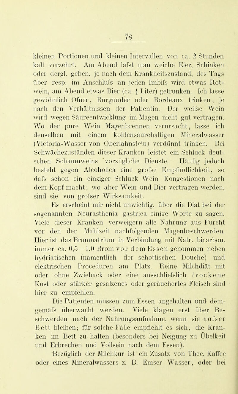 kleinen Portionen und kleinen Intervallen von ca. 2 Stunden kalt verzehrt. Am Abend läfst man weiche Eier, Schinken oder dergl. geben, je nach dem Krankheilszustand, des Tags über resp. im Anschlufs an jeden hnbifs wird etwas Rot- wein, am Abend etwas Bier (ca. | Liter) getrunken. Ich lasse gewöhnlich Ofner, Burgunder oder Bordeaux trinken, je nach den Verhältnissen der Patientin. Der weifse Wein wird wegen Säureentwicklung im Magen nicht gut vertragen. Wo der pure Wein Magenbrennen verursacht, lasse ich denselben mit einem kohlensäurelialtigen Mineralwasser (Victoria-Wasser von Oberlahnstpin) verdünnt trinken. Bei Schwächezuständen dieser Kranken leistet ein Schluck deut- schen Schaumweins 'vorzügliche Dienste. Häufig jedoch besteht gegen AlcohoHca eine grofse Empfindlichkeit, so dafs schon ein einziger Schluck Wein Kongestionen nach dem Kopf macht; wo s.hev Wein und Bier vertragen werden, sind sie von grofser Wirksamkeit. Es erscheint mir nicht unwichtig, über die Diät bei der sogenannten Neurastlienia gastrica einige Worte zu sagen. Viele dieser Kranken verweigern alle Nahrung aus Furcht vor den der Mahlzeit nachfolgenden Magenbeschwerden. Hier ist das Bromnatrium in Verbindung mit Natr. bicarbon. immer ca. 0,5—1,0 Brom vor dem Essen genommen neben hydriatischen (namentlich der schottischen Douche) und elektrischen Proceduren am Platz. Reine Milchdiät mit oder ohne Zwieback oder eine ausschliefslich trockene Kost oder stärker gesalzenes oder geräuchertes Fleisch sind hier zu empfehlen. Die Patienten müssen zum Essen angehalten und dem- gemäfs überwacht werden. Viele klagen erst über Be- schwerden nach der Nahrungsaufnahme, wenn sie aufser Bett bleiben; für solche Fälle empfiehlt es sich, die Kran- ken im Bett zu halten (besonders bei Neigung zu Übelkeit und Erbrechen und Vollsein nach dem Essen). Bezüglich der Milchkur ist ein Zusatz von Thee, Kaffee oder eines Mineralwassers z, B. Emser Wasser, oder bei