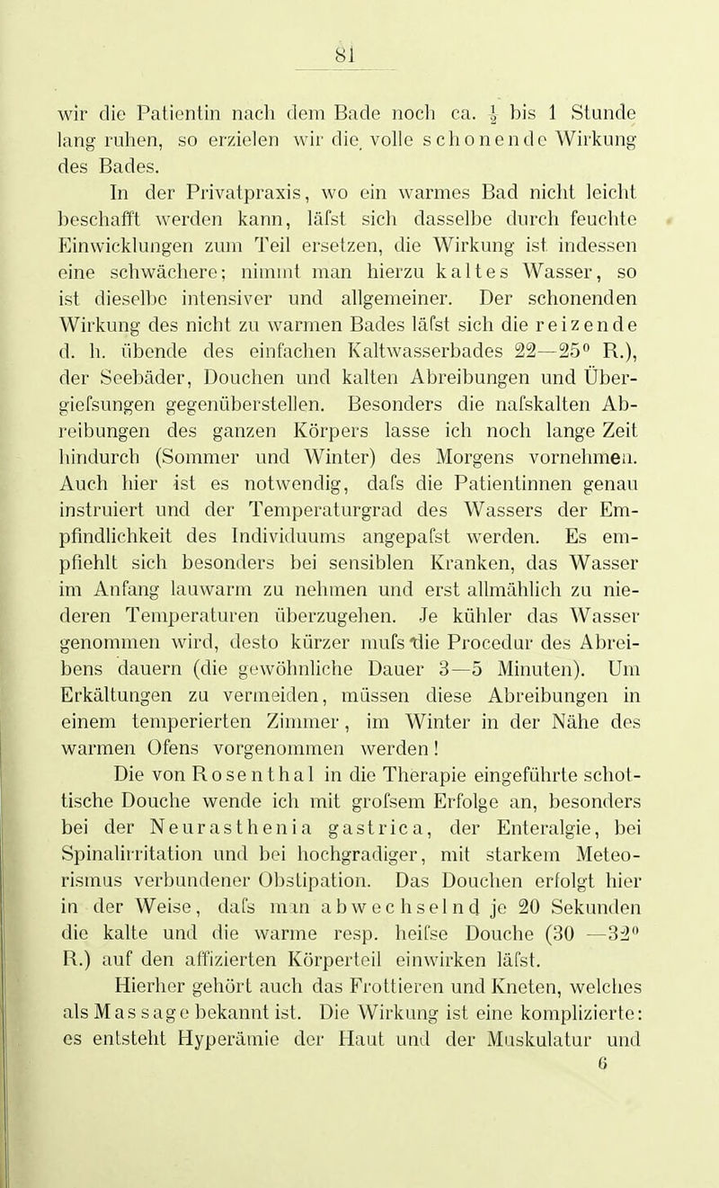 8j_ wir die Patientin nach dem Bade nocli ca. }^ bis 1 Stunde lang ruhen, so erzielen wir die volle schonende Wirkung des Bades. In der Privatpraxis, wo ein warmes Bad nicht leicht beschafft werden kann, läfst sich dasselbe durch feuchte p]inwicklungen zum Teil ersetzen, die Wirkung ist indessen eine schwächere; nimmt man hierzu kaltes Wasser, so ist dieselbe intensiver und allgemeiner. Der schonenden Wirkung des nicht zu warmen Bades läfst sich die reizende d. h. übende des einfachen Kaltwasserbades 22—25° R.), der Seebäder, Douchen und kalten Abreibungen und Über- giefsungen gegenüberstellen. Besonders die nafskalten Ab- reibungen des ganzen Körpers lasse ich noch lange Zeit hindurch (Sommer und Winter) des Morgens vornehmen. Auch hier ist es notwendig, dafs die Patientinnen genau instruiert und der Temperaturgrad des Wassers der Em- pfindlichkeit des Individuums angepafst werden. Es em- pfiehlt sich besonders bei sensiblen Kranken, das Wasser im Anfang lauwarm zu nehmen und erst allmählich zu nie- deren Temperaturen überzugehen. Je kühler das Wasser genommen wird, desto kürzer mufs die Procedur des Abrei- bens dauern (die gewöhnliche Dauer 3—5 Minuten). Um Erkältungen zu vermeiden, müssen diese Abreibungen in einem temperierten Zinmier, im Winter in der Nähe des warmen Ofens vorgenommen werden! Die von Rosenthal in die Therapie eingeführte schot- tische Douche wende ich mit grofsem Erfolge an, besonders bei der Neurasthenia gastrica, der Enteralgie, bei Spinalirritation und bei hochgradiger, mit starkem Meteo- rismus verbundener Obstipation. Das Douchen erfolgt hier in der Weise, dafs mm abwechselnd je 20 Sekunden die kalte und die warme resp. heifse Douche (30 —32 R.) auf den affizierten Körperteil einwirken läfst. Hierher gehört auch das Frottieren und Kneten, welches als Mas sage bekannt ist. Die Wirkung ist eine komplizierte: es entsteht Hyperämie der Haut und der Muskulatur und 6