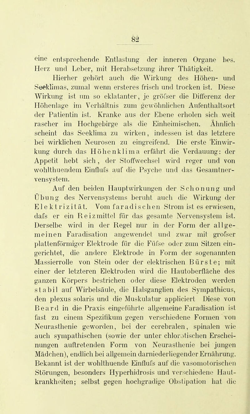 eine entsprechende Entlastung der inneren Organe bes. Herz und Leber, mit Herabsetzung ihrer Thätigkeit. Hierlier gehört auch die Wirkung des Höhen- und Seeklimas, zumal wenn ersteres frisch und trocken ist. Diese Wirkung ist um so eklatanter, je gröfser die Differenz der Höhenlage im Verhältnis zum gewöhnlichen Aufenthaltsort der Patientin ist. Kranke aus der Ebene erholen sich weit rascher im Hochgebirge als die Einheimischen. Ähnlich scheint das Seeklima zu wirken, indessen ist das letztere bei wirklichen Neurosen zu eingreifend. Die erste 'Einwir- kung durch das Höhenklima erfährt die Verdauung: der Appetit hebt sich, der Stoffwechsel wird reger und von wohlthuendem Einflufs auf die Psyche und das Gesamtner- vensystera. Auf den beiden Hauptwirkungen der Schonung und Übung des Nervensystems beruht auch die Wirkung der Elektrizität. Vom faradisehen Strom ist es erwiesen, dafs er ein Reizmittel für das gesamte Nervensystem ist. Derselbe wird in der Regel nur in der Form der allge- meinen Faradisation angewendet und zwar mit grofser plattenförmiger Elektrode für die Füfse oder zum Sitzen ein- gerichtet, die andere Elektrode in Form der sogenannten Massierrolle von Stein oder der elektrischen Bürste; mit einer der letzteren Elektroden wird die Hautoberfläche des ganzen Körpers bestrichen oder diese Elektroden werden stabil auf Wirbelsäule, die Halsganglien des Sympathicus, den plexus solaris und die Muskulatur appliciert Diese von Beard in die Praxis eingeführte allgemeine Faradisation ist fast zu einem Spezifikum gegen verschiedene Formen von Neurasthenie geworden, bei der cerebralen, spinalen wie auch sympathischen (sowie der unter chlor.itischen Erschei- nungen auftretenden Form von Neurasthenie bei jungen Mädchen), endlich bei allgemein darniederliegender Ernährung. Bekannt ist der wohlthuende Einflufs auf die vasomotorischen Störungen, besonders Hyperhidrosis und verschiedene Haut- krankheiten; selbst gegen hochgradige Obstipation iiat die