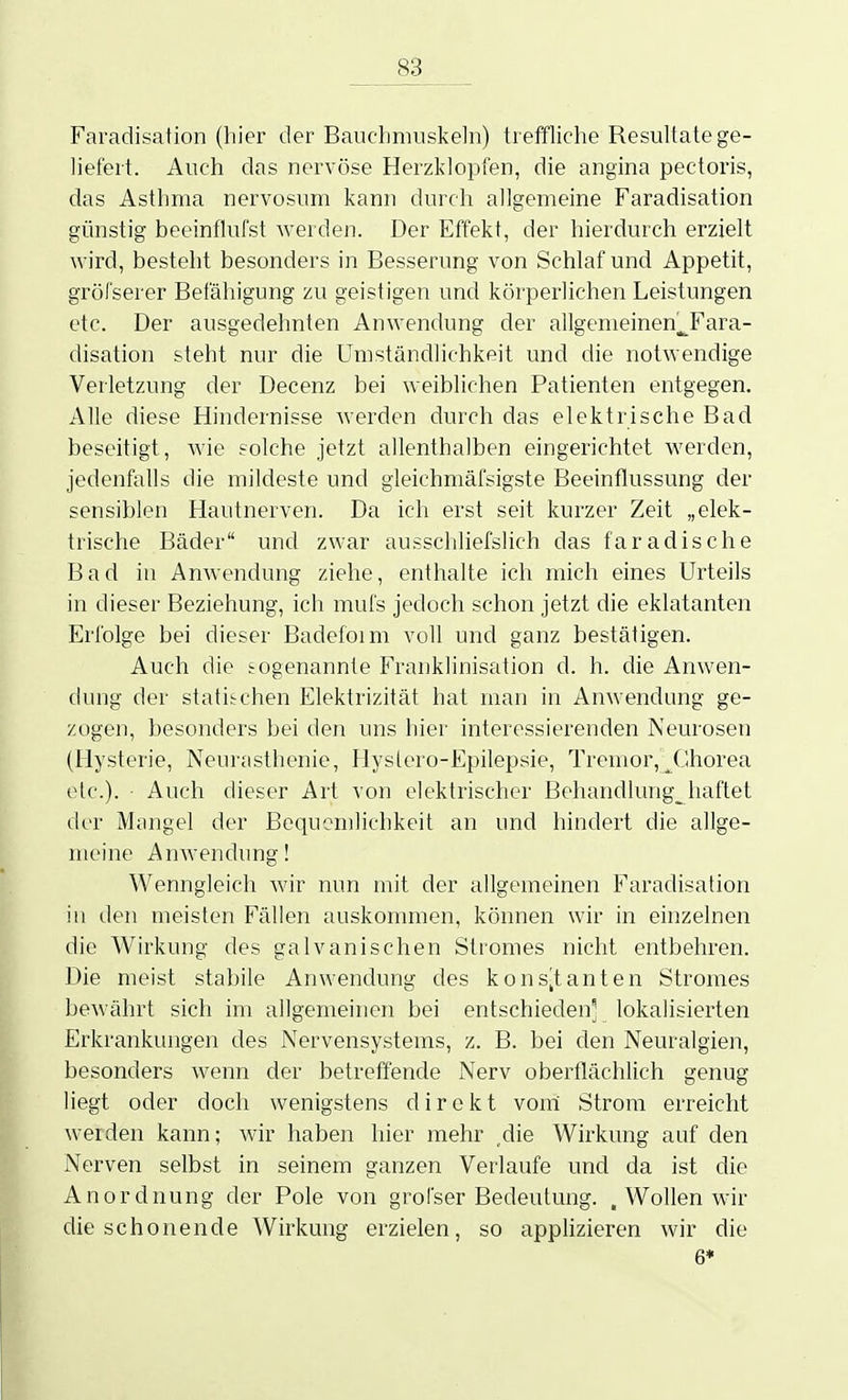 Faradisation (hier der Bauchmuskeln) treffliche Resultate ge- liefert. Auch das nervöse Herzklopfen, die angina pectoris, das Asthma nervosum kann durch allgemeine Faradisation günstig beeinflufst werden. Der Effekt, der hierdurch erzielt wird, besteht besonders in Besserung von Schlaf und Appetit, gröfserer Befähigung zu geistigen und körperlichen Leistungen etc. Der ausgedehnten Anwendung der allgenieinen^Fara- disation steht nur die Umständlichkeit und die notwendige Verletzung der Decenz bei weiblichen Patienten entgegen. Alle diese Hindernisse Averden durch das elektrische Bad beseitigt, wie solche jetzt allenthalben eingerichtet werden, jedenfalls die mildeste und gleichmäfsigste Beeinflussung der sensiblen Hautnerven. Da ich erst seit kurzer Zeit „elek- trische Bäder und zwar ausscliliefslich das faradische Bad in Anwendung ziehe, enthalte ich mich eines Urteils in dieser Beziehung, ich mufs jedoch schon jetzt die eklatanten Erfolge bei dieser Badefoim voll und ganz bestätigen. Auch die sogenannte Franklinisation d. h. die Anwen- dung der statischen Elektrizität hat man in Anwendung ge- zogen, besonders bei den uns hier interessierenden Neurosen (Hysterie, Neurasthenie, Hyslero-Epilepsie, Tremor, JJhorea etc.). • Auch dieser Art von elektrischer Behandlung^^haftet der Mangel der Bequemlichkeit an und hindert die allge- meine Anwendung! Wenngleich Avir nun mit der allgemeinen Faradisation in den meisten Fällen auskommen, können wir in einzelnen die Wirkung des galvanischen Stromes nicht entbehren. Die meist stabile Anwendung des kons-tanten Stromes bewährt sich im allgemeinen bei entschieden^ lokalisierten Erkrankungen des Nervensystems, z. B. bei den Neuralgien, besonders wenn der betreffende Nerv oberflächlich genug liegt oder doch wenigstens direkt vom Strom erreicht werden kann; wir haben hier mehr ,die Wirkung auf den Nerven selbst in seinem ganzen Verlaufe und da ist die Anordnung der Pole von grofser Bedeutung. , Wollen wir die schonende Wirkung erzielen, so applizieren wir die 6*