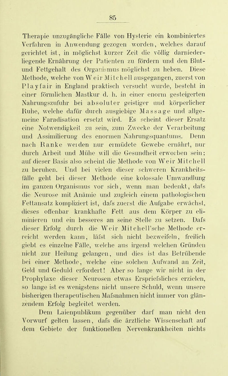 Therapie unzugängliche Fälle von Hysterie ein kombiniertes Verfahren in Anwendung gezogen worden, welches darauf gerichtet ist, in möglichst kurzer Zeit die völlig darnieder- liegende Ernährung der Patienten zu fördern und den Blut- und Fettgehalt des Organismus möglichst zu heben. Diese Methode, welche von W eir Mitchell ausgegangen, zuerst von Play fair in England praktisch versucht wurde, besteht in einer förmlichen Mastkur d. h. in einer enorm gesteigerten Nahrungszufuhr bei absoluter geistiger und körperlicher Ruhe, welche dafür durch ausgiebige Massage und allge- meine Faradisation ersetzt wird. Es scheint dieser Ersatz eine Notwendigkeit zu sein, zum Zwecke der Verarbeitung und Assimilierung des enormen Nahrungsciuantums. Denn nach Ranke weiden nur ermüdete Gewebe ernährt, nur durch Arbeit und Mühe will che Gesundheit erworben sein; auf dieser Basis also scheint die Methode von Weir Mitchell zu beruhen. Und bei vielen dieser schweren Krankheits- fälle geht bei dieser Methode eine kolossale Umwandlung im ganzen Organismus vor sich, wenn man bedenkt, dals die Neurose mit Anämie und zugleich einem pathologischen Fettansatz kompliziert ist, dafs zuerst die Aufgabe erwächst, dieses offenbar krankhafte Fett aus dem Körper zu eli- minieren und ein besseres an seine Stelle zu setzen. Dafs dieser Erfolg durch die Weir Mifchell'sche Methode er- reicht werden kann, läi'st sich nicht bezweifeln, freilich giebt es einzelne Fälle, welche aus irgend welchen Gründen nicht zur Heilung gelangen, und dies ist das Betrübende bei einer Methode, welche eine solchen Aufwand an Zeit, Gelct und Geduld erfordert! Aber so lange wir nicht in der Prophylaxe dieser Neurosen etwas Erspriefsliclies erzielen, so lange ist es wenigstens nicht unsere Schuld, wenn unsere bisherigen therapeutischen Mafsnahmen nicht immer von glän- zendem Erfolg begleitet werden. Dem Laienpublikum gegenüber darf man nicht den Vorwurf gelten lassen, dafs die ärztliche Wissenschaft auf dem Gebiete der funktionellen Nervenkrankheiten nichts