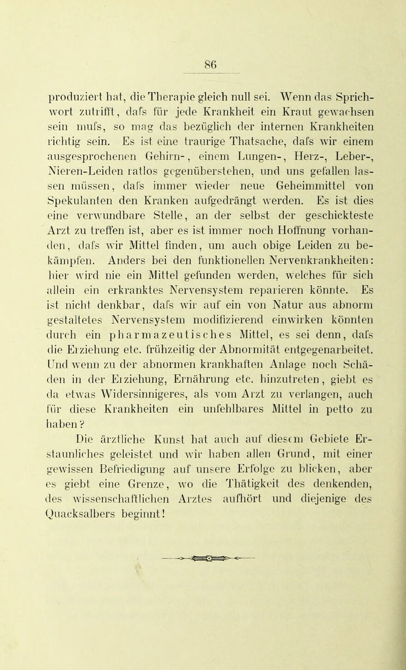 produziei t hat, die Therapie gleich null sei. Wenn das Sprich- wort zutrifft, da Ts für jede Krankheil ein Kraut gewachsen sein mufs, so mag das bezüglich der internen Krankheiten richtig sein. Es ist, eine traurige Thatsache, dafs wir einem ausgesprochenen Gehirn-, einem Lungen-, Herz-, Leber-, Nieren-Leiden ratlos gegenüberstehen, und uns gefallen las- sen müssen, dafs immer wiedei- neue Geheimmittel von Spekulanten den Kranken aufgedrängt werden. Es ist dies eine verwundbare Stelle, an der selbst der geschickteste Arzt zu treffen ist, aber es ist immer noch Hoffnung vorhan- den, dafs wir Mittel finden, um auch obige Leiden zu be- kämpfen. Anders bei den funktionellen Nervenkrankheiten: hier wird nie ein Mittel gefunden werden, welches für sich allein ein erkranktes NerA'ensystem reparieren könnte. Es ist nicht denkbar, dafs wir auf ein von Natur aus abnorm gestaltetes Nervensystem modifizierend einwirken könnten durch ein pharmazeutisches Mittel, es sei denn, dafs die Erziehung etc. frühzeitig der Abnormität entgegenarbeitet. Und wenn zu der abnormen krankhaften Anlage noch Schä- den in der Erziehung, Ernährung etc. hinzutreten, giebt es da etwas Widersinnigeres, als vom Arzt zu verlangen, auch für diese Krankheiten ein unfehlbares Mittel in petto zu haben V Die ärztliche Kunst hat auch auf diesem Gebiete Er- staunliches geleistet und wir haben allen Grund, mit einer gewissen Befriedigung auf unsere Erfolge zu blicken, aber es giebt eine Grenze, wo die Thätigkoit des denkenden, des wissenschaftlichen Arztes aufhört und diejenige des Quacksalbers beginnt!