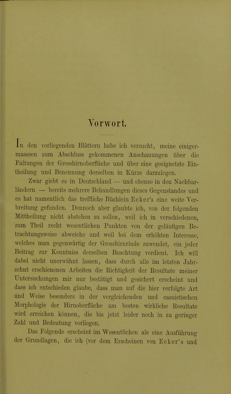 Vorwort. Jn den vorliegeudeu Blättern habe ich versucht, meine einiger- maassen zum Äbschluss gekommenen Anschauungen über die Faltungen der G-rosshirnoberfläche und über eine geeignetste Ein- theilung und Benennung derselben in Küi'ze darzulegen. Zwar giebt es in Deutschland — und ebenso in den Nachbar- ländern — bereits mehrere Behandlungen dieses Gegenstandes und es hat namentlich das ti-effliche Büchlein Ecker's eine weite Ver- breitung gefimden. Dennoch aber glaubte ich, von der folgenden Mittheilung nicht abstehen zu sollen, weil ich in verschiedenen, zum Theil recht wesentlichen Punkten von der geläufigen Be- trachtungsweise abweiche und weil bei dem erhöhten Interesse, welches man gegenwärtig der G-rosshirnrinde zuwendet, ein jeder Beitrag zur Kenntniss derselben Beachtung verdient. Ich will dabei nicht unerwähnt lassen, dass durch alle im letzten Jahr- zehnt erschienenen Arbeiten die Eichtigkeit der Eesultate meiner Untersuchungen mir nur bestätigt und gesichert erscheint und dass ich entschieden glaube, dass man airf die hier verfolgte Art und Weise besonders in der vergleichenden und casuistischeu Morphologie der Hirnoberfläche am besten wh-kliche Resultate wird erreichen können, die bis jetzt leider noch in zu geringer Zahl und Bedeutung vorliegen. Das Folgende erscheint im Wesentlichen als eine Ausführuno- der Grundlagen, die ich (vor dem Erscheinen von Ecker's und