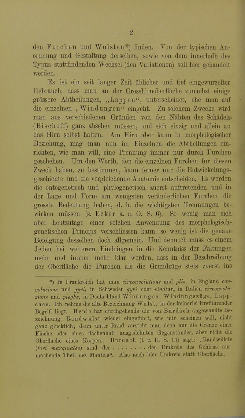 den Furchen und Wülsten*) finden. Von der tj-pischen An- ordnung und Gestaltung derselben, some von dem innerhalb des lYpus stattfindenden Wechsel (den Yariationen) soll hier gehandelt werden. Es ist ein seit langer Zeit übücher und tief eingewurzelter Gebrauch, dass mau an der Grosshii'uoberfläche zunächst einige grössere Abtheilungen, „Lappen, unterscheidet, ehe man auf die einzelnen „Windungen eingeht. Zu solchem Zwecke Avird man aus verschiedenen Gründen von den Nähten des Schädels« (Bischoff) ganz absehen müssen, und sich einzig und allein an das Hirn selbst halten. Am Hirn aber kann in morphologischer Beziehung, mag man nun im Einzelnen die Abtheüungen ein- richten, wie man wiU, eine Trennung immer nur durch Furchen geschehen. Um den Werth, den die einzelnen Furchen für diesen Zweck haben, zu bestimmen, kann ferner nur die Entwickelungs- geschichte und die vergleichende Anatomie entscheiden. Es werden die ontogenetisch und phylogenetisch zuerst auftretenden und in der Lage und Form am wenigsten veränderhchen Furchen die grösste Bedeutung haben, d. h. die wichtigsten Trennungen be- wii'ken müssen (s. Ecker a. a. 0. S. 6). So wenig man sich aber heutzutage einer solchen Anwendung des morphologisch- genetischen Princips verschliessen kann, so wenig ist die genaue Befolgning desselben doch allgemein. Und dennoch muss es einem Jeden bei weiterem Eindringen in die Kenntniss der Faltungen mehr und immer mehr klar werden, dass in der Beschreibung der Oberfläche die Furchen als die Grundzüge stets zuerst ins *) In Prankreicli hat man circonvolutions und pUs, in England con- volutions und gyri, in Schweden gyri oder vindlar, in Italien circomolu- zione und pieghe, in Deutschland Windungen, Windungszüge, Läpp- chen. Ich nehme die alte Bezeichnung Wulst, in der keinerlei irreführender Begriff liegt. He nie hat durchgehends die von Burdach angewandte Be- zeichnung: Eandwulst wieder eingeführt, wie mii- scheinen will, nicht ganz glücklich; denn unter Eand versteht man doch nur die Grenze einer Fläche oder eines flächenhaft ausgedehnten Gegenstandes, aber nicht die Obei-fiäche eines Körpers. Burdach (1. c. II. S. 13) sagt: „Eandwülste {tori marginales) sind der den Umkreis des Gehirns aus- machende Theil des Mantels. Also auch hier Umkreis statt Oberfläche.