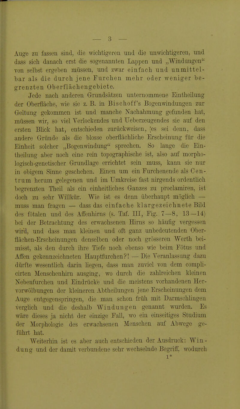 Auge zu fassen sind, die wichtigeren und die unwichtigeren, und dass sich danach erst die sogenannten Lappen und „Windungen Ton selbst ergeben müssen, und zwar einfach und unmittel- bar als die durch jene Furchen mehr oder weniger be- grenzten Oberflächengebiete. Jede nach anderen Grundsätzen unternommene Eintheüuug der Oberfläche, wie sie z.B. in Bischoff's Bogenwindungen zur Geltung gekommen ist und manche Nachahmung gefunden hat, müssen wir, so viel Verlockendes und TJeberzeugendes sie auf den ersten Blick hat, entschieden zurückweisen, (es sei denn, dass andere Gründe als die blosse oberflächliche Erscheinung für die Einheit solcher „Bogenwmdung sprechen. So lange die Ein- theilung aber noch eine rein topographische ist, also auf morpho- logisch-genetischer Grundlage errichtet sein muss, kann sie nur in obigem Sinne geschehen. Einen um ein Furchenende als Cen- trum herum gelegenen und im Umkreise fast nngends ordentlich begrenzten Theil als ein einheitliches Ganzes zu proclamiren, ist doch zu sehr Willkm-. Wie ist es denn überhaupt möghch — muss man fragen — dass das einfache klargezeichnete Bild des fötalen und des Afifeuhirns (s. Taf. HI, Fig. 7—8, 13—14) bei der Betrachtung des erwachsenen Hirns so häufig vergessen wd, und dass man kleinen imd oft ganz unbedeutenden Ober- flächen-Erscheinungen denselben oder noch grösseren Werth bei- misst, als den durch ihre Tiefe noch ebenso wie beim Fötus und Affen gekennzeichneten Hauptfurchen?! — Die Veranlassung dazu dürfte wesentUch darin hegen, dass man zuviel von dem compli- cirten Menschenhirn ausging, wo durch die zahlreichen kleinen Nebenfurchen und Eindrücke und die meistens vorhandenen Her- vorwölbungen der kleineren Abtheilungen jene Erscheinungen dem Auge entgegenspringen, die man schon früh mit Darmschlingen verghch und die deshalb Windungen genannt wurden. Es wäre dieses ja nicht der einzige Fall, wo ein einseitiges Studium der Morphologie des erwachsenen Menschen auf Abwege ge- führt hat. AVeiterhin ist es aber auch entschieden der Ausdruck: Win- dung imd der damit verbundene sehr wechselnde Begriff, wodurch 1*