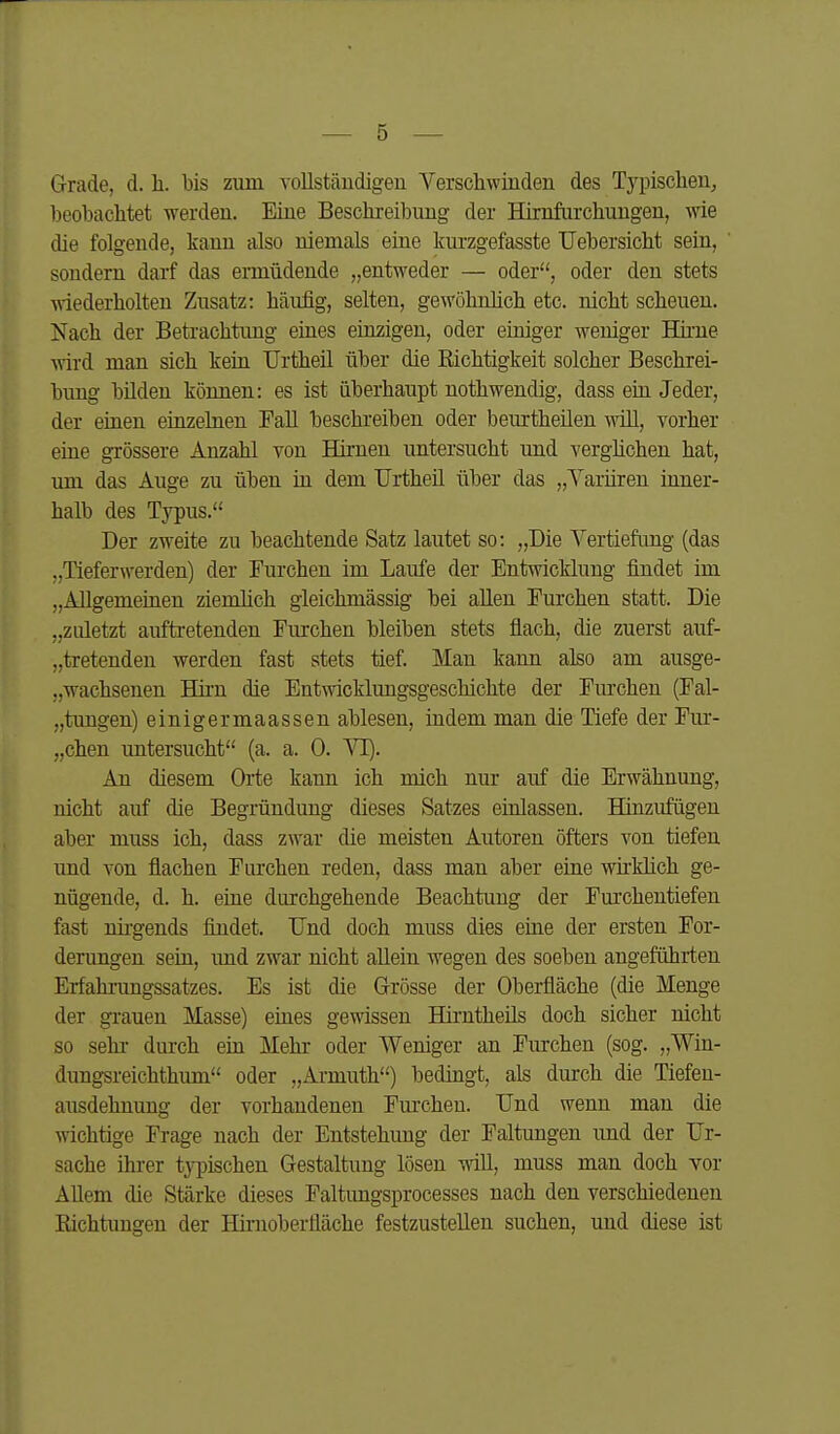 Grade, d. Ii. bis zum vollstäudigen Verschwinden des Typischen^ beobachtet werden. Eine Beschreibung der Hirnfurchungen, wie die folgende, kann also niemals eine kurzgefasste TJebersicht sein, sondern darf das ermüdende „entweder — oder, oder den stets wiederholten Zusatz: häufig, selten, gewöhnhch etc. nicht scheuen. Nach der Betrachtung eines einzigen, oder einiger weniger Hh'ne ^vird man sich kein Urtheil über die Richtigkeit solcher Beschrei- bung bilden können: es ist überhaupt nothwendig, dass ein Jeder, der einen einzelnen Fall beschreiben oder beurtheüen will, vorher eine grössere Anzahl von Hirnen untersucht und verghchen hat, um das Auge zu üben in dem UrtheU. über das „A^arüren inner- halb des Typus. Der zweite zu beachtende Satz lautet so: „Die Vertiefimg (das „Tieferwerden) der Furchen im Laufe der Entwicklung findet im „Allgemeinen ziemlich gleichmässig bei allen Furchen statt. Die „zuletzt auftretenden Furchen bleiben stets flach, die zuerst auf- „tretenden werden fast stets tief. Man kann also am ausge- „wachsenen Hii'n die Entwicklungsgeschichte der Furchen (Fal- „tungen) einigermaassen ablesen, indem man die Tiefe der Fm- „chen untersucht (a. a. 0. VI). An diesem Orte kann ich mich nur auf die Erwähnung, nicht auf die Begründung dieses Satzes einlassen. Hinzufügen aber muss ich, dass zwar die meisten Autoren öfters von tiefen und von flachen Furchen reden, dass man aber eine wirklich ge- nügende, d. h. eine durchgehende Beachtung der Furchentiefen fast nii'gends findet. Und doch muss dies eine der ersten For- derungen sein, imd zwar nicht allein wegen des soeben angeführten Erfahi-ungssatzes. Es ist die Grösse der Oberfläche (die Menge der gi'auen Masse) eines gewissen Hirntheüs doch sicher nicht so sehr durch ein Mehr oder Weniger an Furchen (sog. „Win- dungsreichthum oder „Armuth) bedingt, als durch die Tiefeu- ausdehnung der vorhandenen Fm'chen. Und wenn man die wichtige Frage nach der Entstehung der Faltungen und der Ur- sache ihrer typischen Gestaltung lösen will, muss man doch vor Allem die Stärke dieses Faltimgsprocesses nach den verschiedenen Richtungen der Hirnoberfläche festzustellen suchen, und diese ist