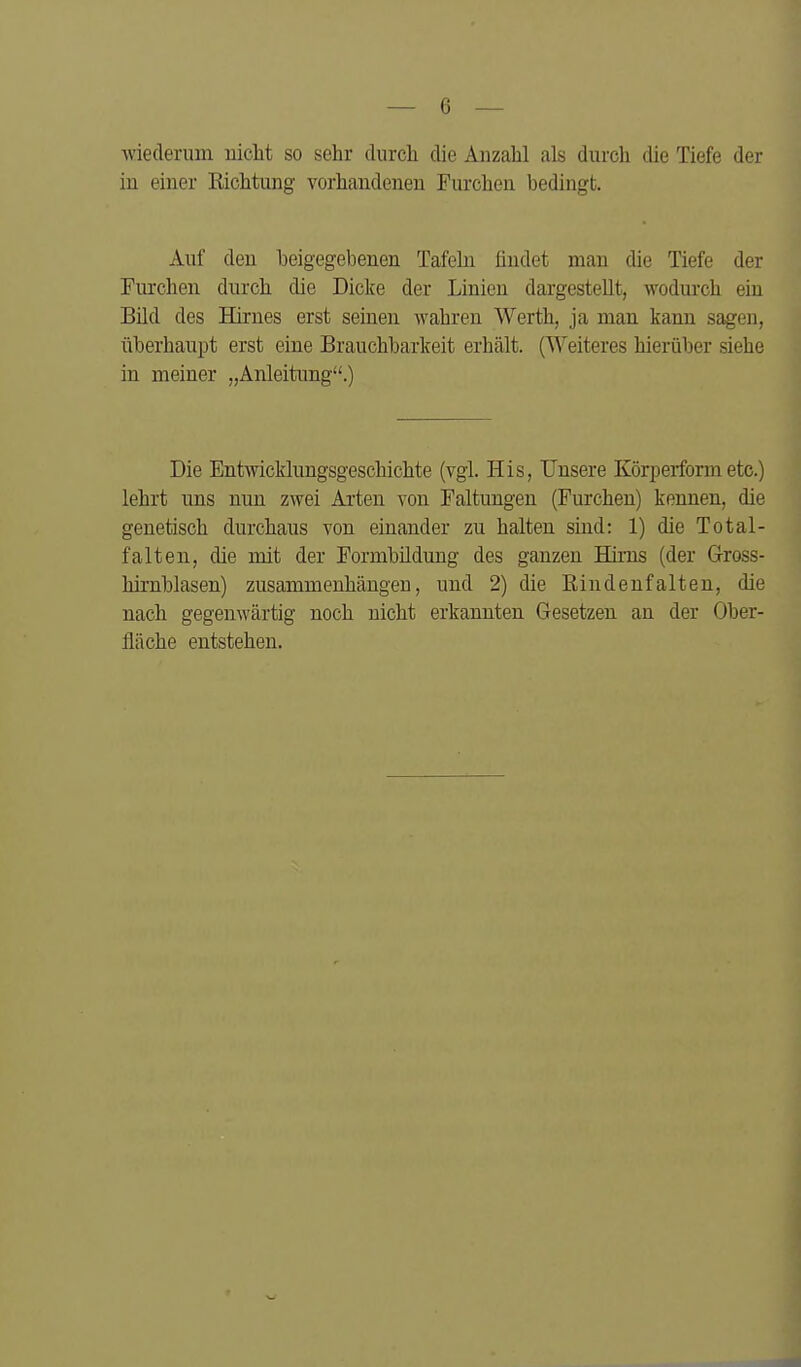 wiederum nicht so sehr durch die Anzahl als durch die Tiefe der in einer Richtung vorhandenen Furchen bedingt. Auf den heigegebenen Tafeln ündet mau die Tiefe der Furchen durch die Dicke der Linien dargestellt, wodurch ein Bild des Hirnes erst seinen wahren Werth, ja man kann sagen, überhaupt erst eine Brauchbarkeit erhält. (Weiteres hierüber siehe in meiner „Anleitung.) Die Entwicklungsgeschichte (vgl. His, Unsere Körperform etc.) lehrt uns nun zwei Ai'ten von Faltungen (Furchen) kennen, die genetisch durchaus von einander zu halten sind: 1) die Total- falten, die mit der Formbildung des ganzen Hirns (der Grross- hirnblasen) zusammenhängen, und 2) die liindenfalten, die nach gegenwärtig noch nicht erkannten Gesetzen an der Ober- fläche entstehen.