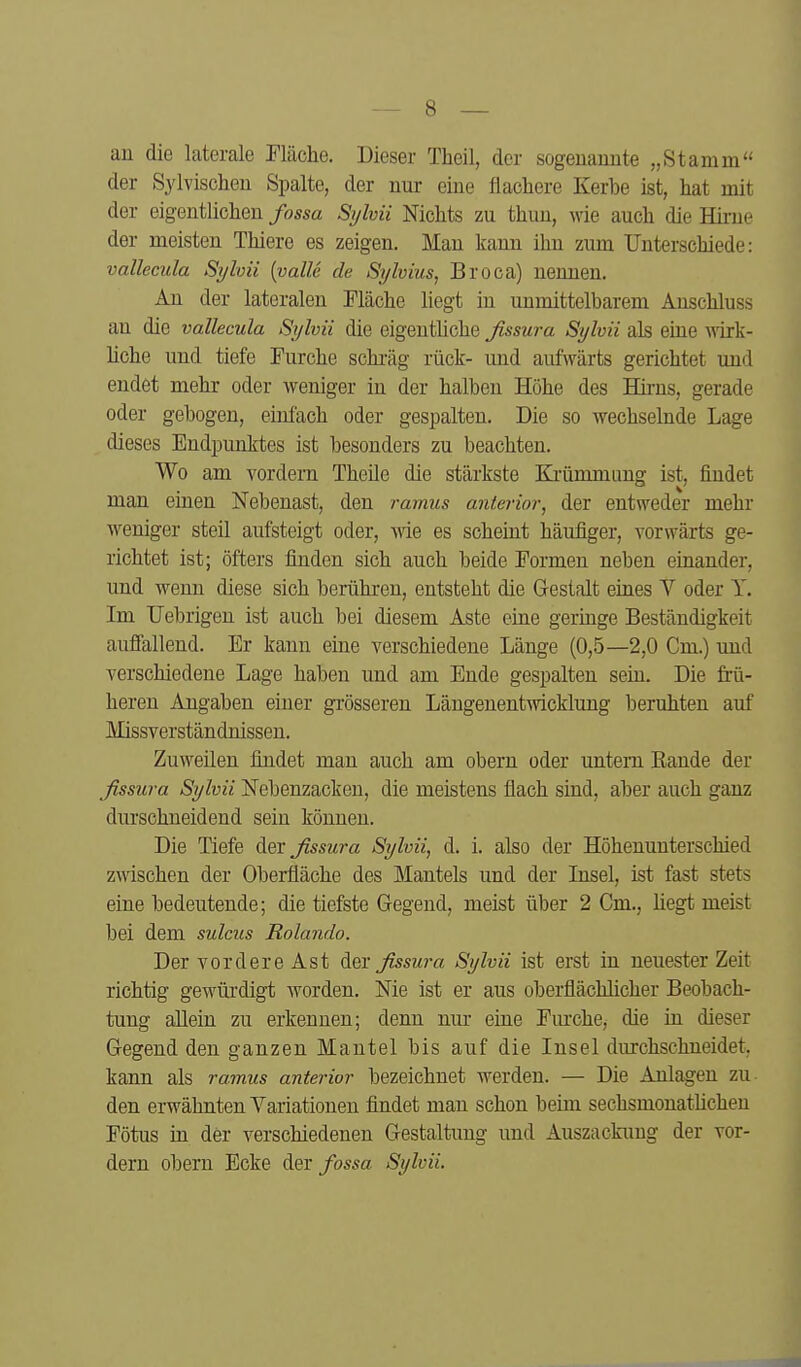 au die laterale riäche. Dieser Theil, der sogenannte „Stamm der Sylvischen Spalte, der nur eine flachere Kerbe ist, hat mit der eigentlichen fossa Sylvii Nichts zu thun, wie auch die Hii-ne der meisten Thiere es zeigen. Man kann ihn zum Unterschiede: vallecula Sylvii [valU de Sylvins, Broca) nennen. An der lateralen Fläche liegt in unmittelbarem Anschluss an die vallecula Sylvii die eigentliche fissura Sylvii als eine wirk- liche und tiefe Furche schi-äg rück- und aufwärts gerichtet und endet mehr oder weniger in der halben Höhe des Hirns, gerade oder gebogen, einfach oder gespalten. Die so Avechselnde Lage dieses Endpunktes ist besonders zu beachten. Wo am vordem Theüe die stärkste Ki-ümmung ist, findet man einen Nebenast, den ramus anterior, der entweder mehr weniger steil aufsteigt oder, wie es scheint häufiger, vorwärts ge- richtet ist; öfters finden sich auch beide Formen neben einander, und wenn diese sich berühren, entsteht die Gestalt eines V oder Y. Im TJebrigen ist auch bei diesem Aste eine germge Beständigkeit aufiallend. Er kann eine verschiedene Länge (0,5—2,0 Cm.) und verschiedene Lage haben und am Ende gespalten sein. Die frü- heren Angaben einer grösseren Läugenentwicklung beruhten auf Missverständnissen. Zuweilen findet man auch am obern oder untern Rande der fissura Sylvii Nebenzacken, die meistens flach sind, aber auch ganz durschneidend sein können. Die Tiefe der fissura Sylvii, d. i. also der Höhenunterschied zwischen der Oberfläche des Mantels und der Insel, ist fast stets eine bedeutende; die tiefste Gegend, meist über 2 Cm., liegt meist bei dem sulcus Rolando. Der vordere Ast dex fissura Sylvii ist erst in neuester Zeit richtig gewürdigt worden. Nie ist er aus oberflächlicher Beobach- tung aUein zu erkennen; denn nur eine Fiu'che, die in dieser Gegend den ganzen Mantel bis auf die Insel durchschneidet, kann als ramus anterior bezeichnet werden. — Die Anlagen zu den erwähnten Variationen findet man schon beim sechsmonatüchen Fötus in der verschiedenen Gestaltung und Auszackung der vor- dem obern Ecke der fossa Sylvii.