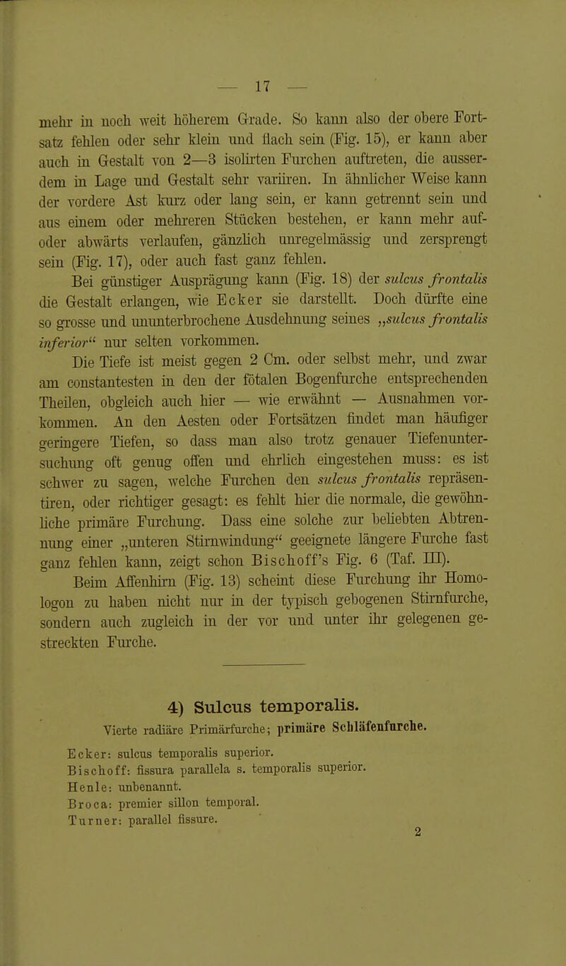 mehr in noch weit höherem Grade. So kann also der obere Fort- satz fehlen oder sehr klein und flach sein (Fig. 15), er kann aber auch in Gestalt von 2—3 isolirten Furchen auftreten, die ausser- dem in Lage und Gestalt sehr varüren. In ähnlicher Weise kann der vordere Ast knrz oder lang sein, er kann getrennt sein und aus einem oder mehi-eren Stücken bestehen, er kann mehr auf- oder abwärts verlaufen, gänzlich unregelmässig und zersprengt sein (Fig. 17), oder auch fast ganz fehlen. Bei günstiger Ausprägung kann (Fig. 18) der sulcus frontalis die Gestalt erlangen, wie Ecker sie darstellt. Doch dürfte eine so grosse und imunterbrochene Ausdehnung seines „sulcus frontalis inferior^' nur selten vorkommen. Die Tiefe ist meist gegen 2 Cm. oder selbst mehi-, und zwar am constantesteu in den der fötalen Bogenfurche entsprechenden Theilen, obgleich auch hier — wie erwähnt — Ausnahmen vor- kommen. An den Aesten oder Fortsätzen findet man häufiger geringere Tiefen, so dass man also trotz genauer Tiefenunter- suchung oft genug offen und ehrlich eingestehen muss: es ist schwer zu sagen, welche Furchen den sulcus frontalis repräsen- tiren, oder richtiger gesagt: es fehlt hier die normale, die gewöhn- hche primäre Fiirchung. Dass eine solche ziu- befiebten Abtren- mmg einer „unteren Stirnwindung geeignete längere Fm'che fast ganz fehlen kann, zeigt schon Bischoff's Fig. 6 (Taf. m). Beim Affenhim (Fig. 13) scheint diese Furchimg ihr- Homo- logen zu haben nicht um- in der typisch gebogenen Sthnfurche, sondern auch zugleich in der vor und unter ihr gelegenen ge- streckten Fm-che. 4) Sulcus temporalis. Vierte radiäre Primärfarclie; primäre Schläfenfurclie. Ecker: sulcus temporalis superior. Bischoff: fissura parallela s. temporalis supeiior. Henle: unbenannt. Broca: premier sillon temporal. Turner: parallel fissure.