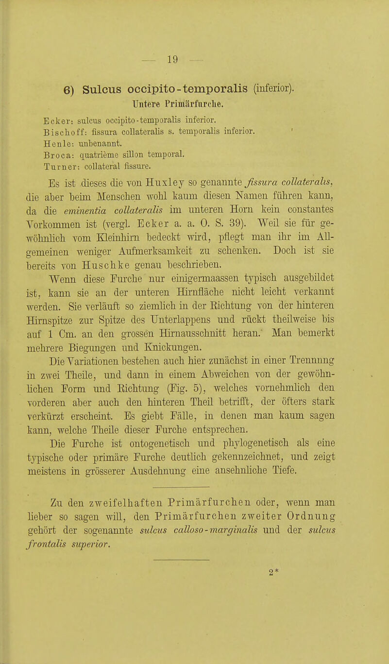 6) Sulcus occipito-temporalis (iuferior). Untere Primärliirclie. Ecker: sulcus occipito-temporalis inferior. Bischoff: fissura collateralis s. temporalis inferior. ' Henle: unbenannt. Broca: quatrieme sillon temporal. Turner: coUateral fissure. Es ist dieses die von Huxley so genannte ßssura collateralis. die aber beim Mensclien wohl taum diesen Namen führen kann, da die eminentia collateralis im unteren Horn kein constantes Vorkommen ist (vergl. Ecker a. a. 0. S. 39). WeE sie für- ge- wöhnlich vom Kleinhim bedeckt wird, pflegt man ihr im AU- a-emeinen weniger Aufmerksamkeit zu schenken. Doch ist sie bereits von Huschke genau beschrieben. Wenn diese Em-che nur einigermaassen typisch ausgebildet ist, kann sie an der unteren Hirnfläche nicht leicht verkannt werden. Sie verläuft so ziemlich in der Kichtung von der hinteren Himspitze zur Spitze des Unterlappens und rückt theüweise bis auf 1 Cm. an den grossen Hirnausschnitt heran.' Man bemerkt mehrere Biegungen und Knickungen. Die Variationen bestehen auch hier zunächst in emer Trennung in zwei Theüe, und dann in einem Abweichen von der gewöhn- hchen Eorm und Eichtung (Eig. 5), welches vornehmlich den vorderen aber auch den hinteren Theü betrifft, der öfters stark verkürzt erscheint. Es giebt Eälle, in denen man kaum sagen kann, welche Theile dieser Fm'che entsprechen. Die Furche ist ontogenetisch und phylogenetisch als eine typische oder primäre Eurche deuthch gekennzeichnet, und zeigt meistens ia grösserer Ausdehnung eiue ansehnliche Tiefe. Zu den zweifelhaften Primärfurchen oder, wenn man lieber so sagen will, den Primärfurchen zweiter Ordnung gehört der sogenannte sulcus calloso-marginalis und der sulcus frontalis superior. 2*