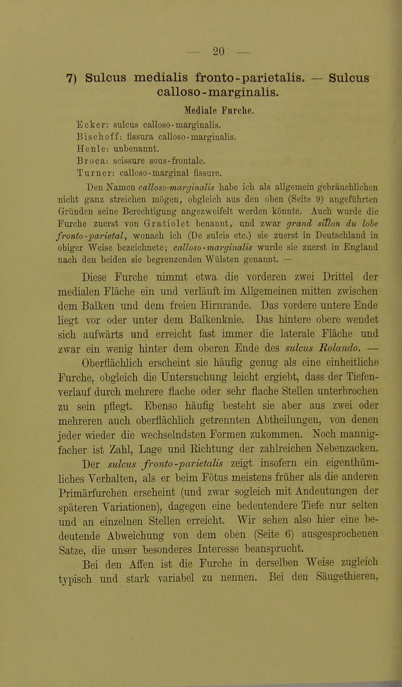 7) Sulcus medialis fronto-parietalis. — Sulcus calloso - marginalis. Mediale Furche. Ecker: sulcus calloso-maa'ginalis. Bischoff: fissura calloso-marginalis. He nie: unbenannt. Broca: scissui'e sous-frontale. Turner: caUoso-marginal fissure. Den Namen calloso-marginalis habe ich als allgemein gebräuchlichen nicht ganz streichen mögen, obgleich aus den oben (Seite 9) angefülirten Gründen seine Berechtigung angezweifelt werden könnte. Auch wurde die Fui'che zuerst von Gratiolet benannt, und zwar grand siÜon du lobe fronto-^parietal, wonach ich (De sulcis etc.) sie zuerst in Deutschland in obiger Weise bezeichnete; calloso-marginalis wurde sie zuerst in England nach den beiden sie begrenzenden Wülsten genannt. — Diese Furche rdmmt etwa die vorderen zwei Drittel der medialen Fläche ein und verläuft im Allgemeinen mitten zwischen dem Balken und dem freien Hirnrande. Das vordere untere Ende liegt vor oder unter dem Balkenlmie. Das hintere ohere wendet sich aufwärts und erreicht fast immer die laterale Fläche und zwar ein wenig hinter dem oberen Ende des sulcus Rolando. — Oberflächlich erscheint sie häufig genug als eine einheithche Fiirche, obgleich die Untersuchung leicht ergiebt, dass der Tiefen- verlauf durch mehrere flache oder sehr flache Stellen unterbrochen zu sein pflegt. Ebenso häufig besteht sie aber aus zwei oder mehreren auch oberflächüch getrennten Abtheilungen, von denen jeder wieder die wechselndsten Formen zukommen. Noch mannig- facher ist Zahl, Lage und Eichtung der zahlreichen Nebenzacken. Der sulcus fronto-parietalis zeigt üisofem ein eigenthüm- liches Verhalten, als er beim Fötus meistens früher als die anderen Primärfurchen erscheint (und zwar sogleich mit Andeutungen der späteren Yariationen), dagegen eine bedeutendere Tiefe nur selten und an einzelnen Stellen erreicht. Wir sehen also hier eine be- deutende Abweichung von dem oben (Seite 6) ausgesprochenen Satze, die unser besonderes Interesse beansprucht. Bei den Affen ist die Furche in derselben Weise zugleich typisch und stark variabel zu nennen. Bei den Säugethieren,