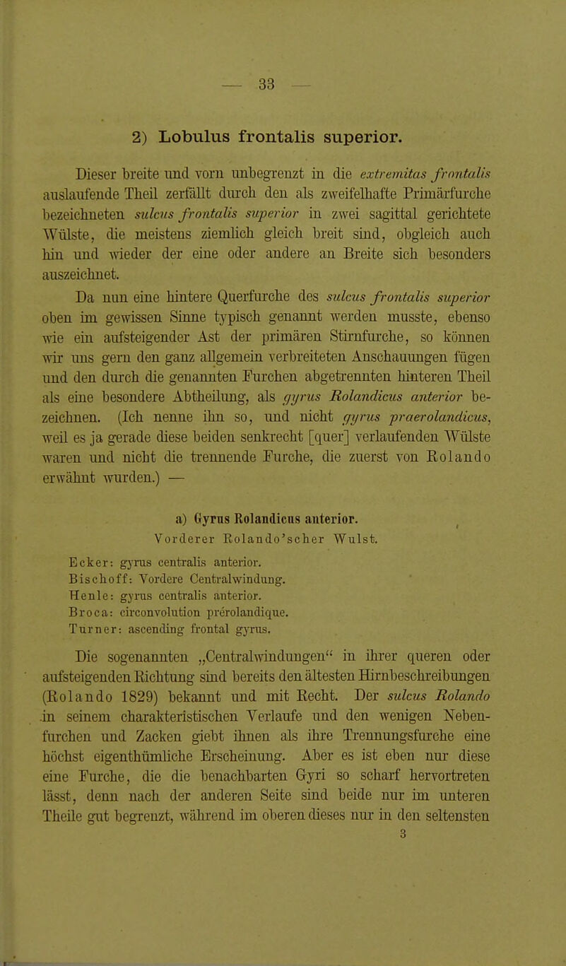 2) Lobulus frontalis superior. Dieser breite und vorn unbegrenzt in die extremitas frontalis auslaufende Theil zerfällt diu'ch den als zweifelhafte Primäifurcbe bezeichneten sulcus frontalis superior in zwei sagittal gerichtete Wülste, die meistens ziemlich gleich breit sind, obgleich auch hin und -wieder der eine oder andere an Breite sich besonders auszeichnet. Da nun eine hintere Querfurche des sulcus frontalis superior oben im gewissen Sinne typisch genannt werden musste, ebenso wie ein aufsteigender Ast der primären Stirnfurche, so köimen wir ims gern den ganz allgemein verbreiteten Anschauungen fügen uud den durch die genannten Turchen abgetrennten hinteren Theil als eine besondere Abtheilimg, als gyrus Rolandiciis anterior be- zeichnen. (Ich nenne ihn so, imd nicht ffyrus praerolandicus, weil es ja gerade diese beiden senkrecht [quer] verlaufenden Wülste waren und nicht die trennende Furche, die zuerst von Rolando erwähnt wurden.) — a) Gyms Rolandicns anterior. Vorderer Eolando'scher Wulst. Ecker: gjrus centralis anterior. Bischoff: Vordere Centraiwindung. TIenle: gyrus centralis anterior. Broca: circonvolution prerolandique. Turner: ascending frontal gyrus. Die sogenannten „Centraiwindungen in ihrer queren oder aufsteigenden Eichtung sind bereits den ältesten Hirnbeschreibungen (Kolando 1829) bekannt und mit Recht. Der sulcus Rolando .in seinem charakteristischen Verlaufe und den wenigen Neben- furchen und Zacken giebt ihnen als ihre Trennungsfm'ohe eine höchst eigenthümliche Erscheinung. Aber es ist eben nur diese eine Furche, die die benachbarten Gyri so scharf hervortreten lässt, denn nach der anderen Seite sind beide nur im unteren Theile gut begrenzt, während im oberen dieses mu- iu den seltensten 3