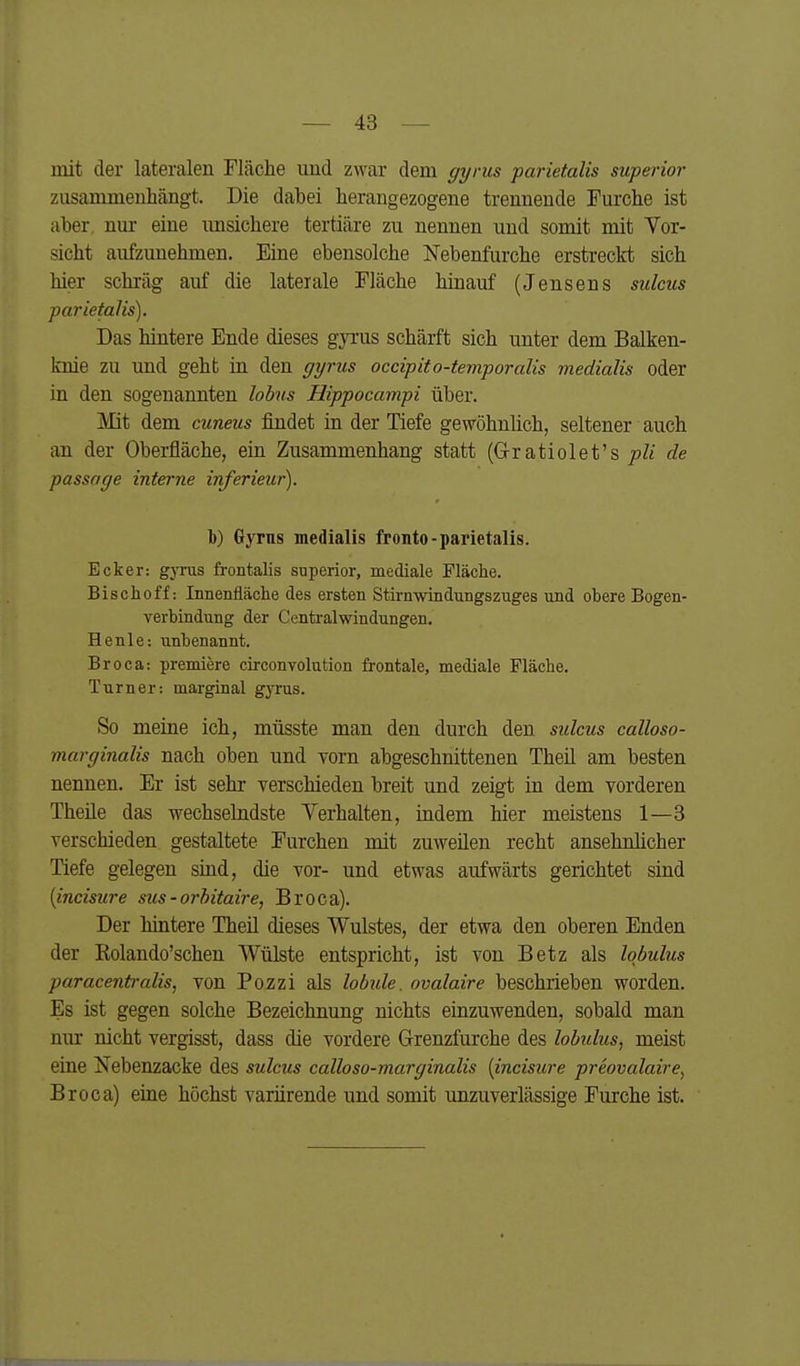 mit der lateralen Fläche und zwar dem gyrus parietalis superior zusammenhängt. Die dabei herangezogene trennende Furche ist aber, nur eine unsichere tertiäre zu nennen und somit mit Tor- sicht aufzunehmen. Eine ebensolche Kebenfurche erstreckt sich hier schräg auf die laterale Fläche hinauf (Jensens sulcus parietalis). Das hintere Ende dieses gyrus schärft sich unter dem Balken- knie zu und geht in den ffi/rus occipito-temporalis medialis oder in den sogenannten lobus Hippocampi über. Mit dem cuneus findet in der Tiefe gewöhnlich, seltener auch an der Oberfläche, ein Zusammenhang statt (G-ratiolet's pli de passage interne inferieur). 1)) Gyrus medialis fronto-parietalis. Ecker: gjTus frontalis superior, mediale Fläche. Bischoff: Innenfläche des ersten Stirnwindungszuges und obere Bogen- verbindung der Centraiwindungen. Henle: xinbenannt. Broca: premiere circonvolution frontale, mediale Fläche. Turner: marginal gjrus. So meine ich, müsste man den durch den sulcus calloso- marginalis nach oben und vorn abgeschnittenen Theü am besten nennen. Er ist sehr yerschieden breit und zeigt in dem vorderen Theüe das wechselndste Verhalten, indem hier meistens 1—3 yerschieden gestaltete Furchen mit zuweilen recht ansehnlicher Tiefe gelegen sind, die vor- und etwas aufwärts gerichtet sind [incisure sus-orhitaire, Broca). Der hintere Theü dieses Wulstes, der etwa den oberen Enden der Kolando'schen Wülste entspricht, ist von Betz als Iqbulus paracentralis, von Pozzi als lobide. ovalaire beschrieben worden. Es ist gegen solche Bezeichnung nichts einzuwenden, sobald man nur nicht vergisst, dass die vordere Grenzfurche des lobidus, meist eine Nebenzacke des sulcus calloso-marginalis [incisure preovalaire^ Broca) eine höchst variirende und somit unzuverlässige Furche ist.