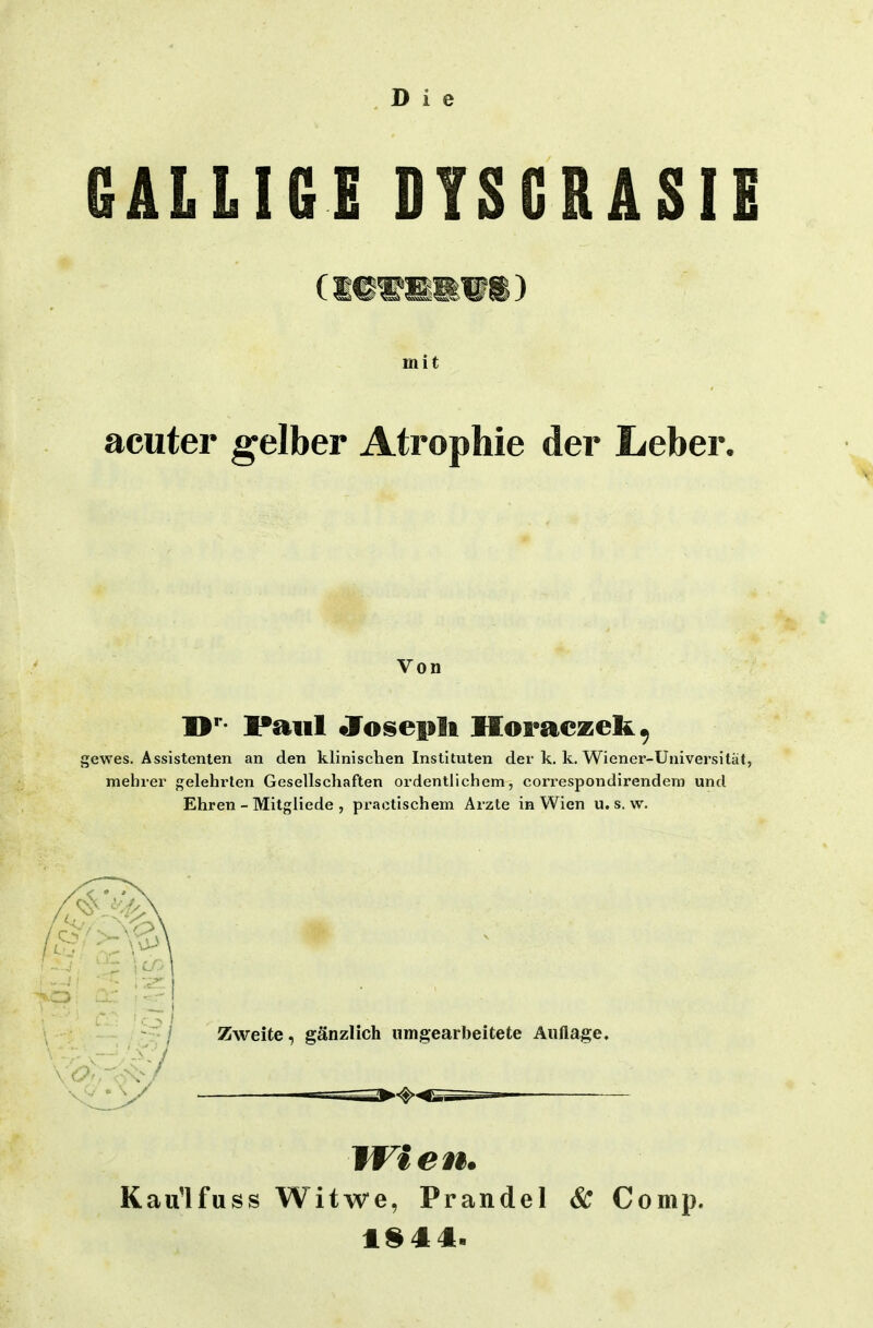 GALLIGE DYSGRASIE mit acuter gelber Atrophie der Leber. Von D**- Paul JTosepli Horaczek^ gewes. Assistenten an den klinischen Instituten der k. k. Wiener-Universität, mehrer gelehrten Gesellschaften ordentlichem, correspondirendem und Ehren - Mitgliede , practischem Arzte in Wien u. s. w. Zweite, gänzlich umgearbeitete Auflage. Wien. Kaulfuss Witwe, Prandel & Comp.