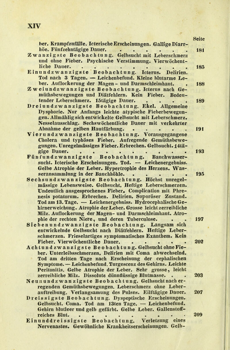 Seite her, Krampf zufalle. Icterische Erscheinungen. Gallige Diarr- höe. Fünfzehntägige Dauer* ....♦» 181 Zwanzigste Beobachtung. Gelbsucht mit Leberschmerz und ohne Fieber. Psychische Verstimmung. VierwÖchent- liche Dauer ♦ . * ♦ * 185 Einundzwanzigste Beobachtung. Icterus. Delirien. Tod nach 3 Tagen. — Leichenbefund. Kleine blutarme Le- ber. Auflockerung der Magen - und Darmschleimhaut. . 188 Zweiundzwanzigste Beobachtung. Icterus nach Ge- müthsbewegungen und Diätfehlern. Kein Fieber. Bedeu- tender Leberschmerz. IStägige Dauer. ♦ * . ♦ 189 Dreiundzwanzigste Beobachtung. Ekel. Allgemeine Dysphorie. Nur Anfangs leichte atypische Fieberbewegun- gen. Allmählig sich entwickelte Gelbsucht mit Leberschmerz. Nesselausschlag. Sechswöchentliche Dauer mit verkehrter Abnahme der gelben Hautfärbung. ..... 191 Vierundzwanzigste Beobachtung. Vorausgegangene Cholera und typhöses Fieber« Aufregende Gemüthsbewe- gungen. Unregelmässiges Fieber. Erbrechen. Gelbsucht. 14tä- gige Dauer. 193 Fünfundzwanzigste Beobachtung. Bauchwasser- sucht. Icterische Erscheinungen. Tod. — Leichenergebniss. Gelbe Atrophie der Leber. Hypertrophie des Herzens. Was- seransammlung in der Bauchhöhle. . . . . • 195 Sechsundzwanzigste Beobachtung. Höchst unregel- mässige Lebensweise. Gelbsucht* Heftige Leberschmerzen. Undeutlich ausgesprochenes Fieber, Complication mit Phre- nesis potatorum. Erbrechen. Delirien* Soporöser Zustand. Tod am 13. Tage. — Leichenergebniss. Hydrocephalische Ge- hirnerweichung. Atrophie der Leber. Grosse leicht zerreibliche Milz. Auflockerung der Magen- und Darmschleimhaut. Atro- phie der rechten Niere, und deren Tuberculose. . . 197 Siebenundzwanzigste Beobachtung. Langsam sich entwickelnde Gelbsucht nach Diätfehlern. Heftige Leber- schmerzen. Frieselartiges symptomatisches Exanthem. Kein Fieber. Vierwöchentliche Dauer. 202 A ch t u n d zw anzigste Beobachtung. Gelbsucht ohne Fie- ber. Unterleibsschmerzen* Delirien mit Coma abwechselnd. Tod am dritten Tage nach Erscheinung der cephalischen Symptome. — Leichenbefund. Turgescenz des Gehirns. Leichte Peritonitis. Gelbe Atrophie der Leber. Sehr grosse, leicht zerreibliche Milz* Dissolute dünnflüssige Blutmasse. * ♦ 203 Neunundzwanzigste Beobachtung* Gelbsucht nach er- regenden Gemüthsbewegungen. Leberschmerz ohne Leber- auftreibung* Verlangsamung des Pulses. Eilftägige Dauer* 207 Dreissigste Beobachtung. Dyspeptische Erscheinungen. Gelbsucht. Coma. Tod am 13ten Tage* — Leichenbefund* Gehirn blutleer und gelb gefärbt. Gelbe Leber. Gallenstoff- reiches Blut * . ♦ . . 209 Einunddreissigste Beobachtung* Verletzung eines Nervenastes, Gewöhnliche Krankheitserscheinungen. Gelb-