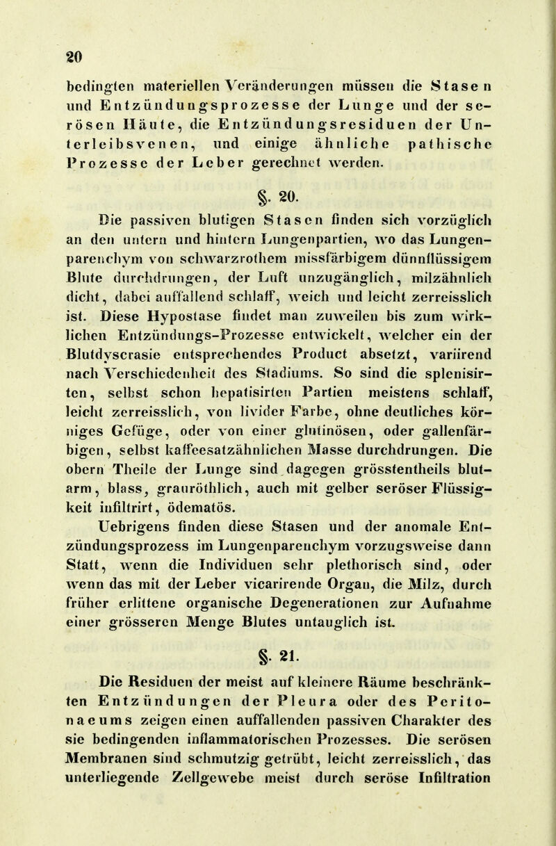 bedingten materiellen Veränderungen müssen die Stasen und Entzündungsprozesse der Lunge und der se- rösen Häute, die Entzündungsresiduen der Un- terleibsvenen, und einige ähnliche pathische Prozesse der Leber gerechnet werden, §. 20. Die passiven blutigen Stascn finden sich vorzüglich an den untern und hintern Lungenpartien, wo das Lungen- parenchym von schwarzrothem missfärbigem dünnflüssigem Blute durchdrungen, der Luft unzugänglich, milzähnlich dicht, dabei auffallend schlaff, weich und leicht zerreisslich ist. Diese Hypostase findet man zuweilen bis zum wirk- lichen Entzündungs-Prozesse entwickelt, welcher ein der Blutdyscrasie entsprechendes Product absetzt, variirend nach Verschicdejiheit des Stadiums. So sind die splenisir- ten, selbst schon hepatisirten Partien meistens schlaff, leicht zerreisslich, von livider Farbe, ohne deutliches kör- niges Gefüge, oder von einer glutinösen, oder gallenfär- bigen, selbst kaffeesatzähnlichen Masse durchdrungen. Die Obern Theile der Lunge sind dagegen grössfentheils blut- arm, blass, granröthlich, auch mit gelber seröser Flüssig- keit infiltrirt, ödematös. Uebrigens finden diese Stasen und der anomale Enf- zündungsprozess im Lungenparenchym vorzugsweise dann Statt, wenn die Individuen sehr plethorisch sind, oder wenn das mit der Leber vicarirende Organ, die Milz, durch früher erlittene organische Degenerationen zur Aufnahme einer grösseren Menge Blutes untauglich ist. § 21. Die Residuen der meist auf kleinere Räume beschränk- ten Entzündungen der Pleura oder des Perito- naeums zeigen einen auffallenden passiven Charakter des sie bedingenden inflammatorischen Prozesses. Die serösen Membranen sind schmutzig getrübt, leicht zerreisslich, das unterliegende Zellgewebe meist durch seröse Infiltration