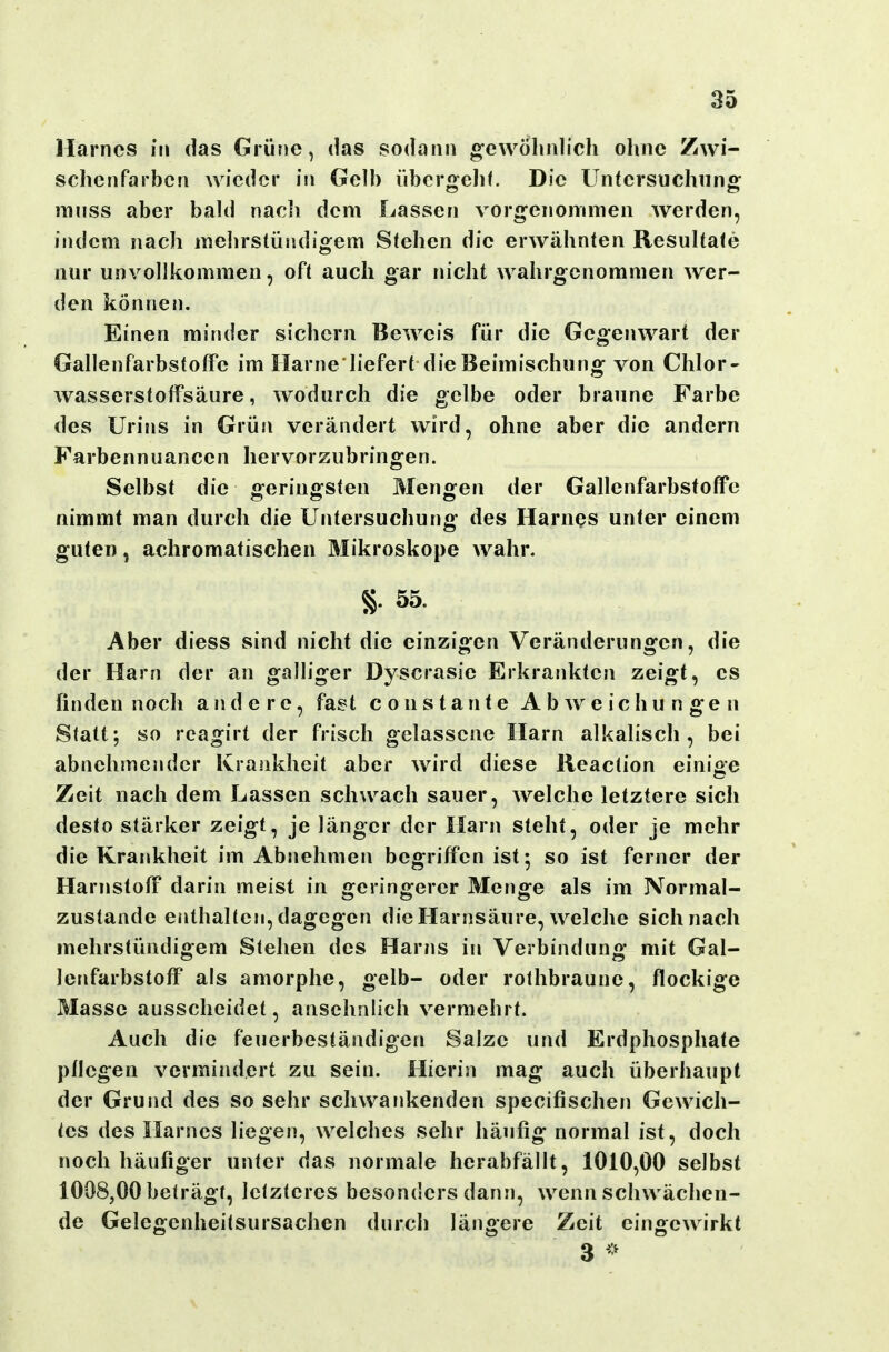 Harnes in das Grüne, das sodann gewöhnlich ohne Zwi- schenfarben wieder in Gelb übcrs^elif. Die üntersuchiins: mnss aber bakl nacli dem Lassen vorgenommen werden, indem nach mehrstündigem Stehen die erwähnten Resultate nur unvollkommen, oft auch gar nicht wahrgenommen wer- den können. Einen minder sichern Beweis für die Gegenwart der GallenfarbstofFe im Harne liefert die Beimischung von Chlor- wasserstolfsäure, wodurch die gelbe oder braune Farbe des Urins in Grün verändert wird, ohne aber die andern Farbennuancen hervorzubringen. Selbst die geringsten Mengen der Gallenfarbstoffc nimmt man durch die Untersuchung des Harnes unter einem guten, achromatischen Mikroskope wahr. §. 55. Aber diess sind nicht die einzigen Veränderungen, die der Harn der an galliger Dyscrasie Erkrankten zeigt, es finden noch andere, fast c o n s t a n t e Abweichungen Statt; so reagirt der frisch gelassene Harn alkalisch, bei abnehmender Ivraiikheit aber wird diese lieaction einioe Zeit nach dem Lassen schwach sauer, welche letztere sich desto stärker zeigt, je länger der Harn steht, oder je mehr die Krankheit im Abnehmen begriffen ist; so ist ferner der Harnstoff darin meist in geringerer Menge als im Normal- zustande enthalten, dagegen die Harnsäure, welche sichnach mehrstündigem Stehen des Harns in Verbindung mit Gal- lenfarbstoff als amorphe, gelb- oder rothbraune, flockige Masse ausscheidet, ansehnlich vermehrt. Auch die feuerbeständigen Salze und Erdphosphate pflegen vermindert zu sein. Hierin mag auch überhaupt der Grund des so sehr schwankenden specifischen Gewich- tes des Harnes liegen, welches sehr häufig normal ist, doch noch häufiger unter das normale herabfällt, 1010,00 selbst 1008,00 beträgt, letzteres besonders dann, wenn schwächen- de Gelegenheitsursachen durch längere Zeit eingewirkt 3