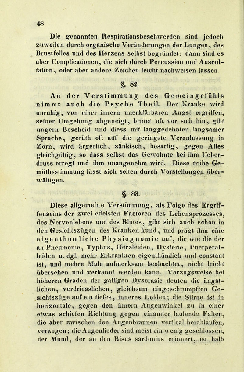 Die genannten Respirationsbescliwerden sind jedoch zuweilen durch organische Veränderungen der Lungen, des Brustfelles und des Herzens selbst begründet; dann sind es aber Complicationen, die sich durch Percussion und Auscul- tation, oder aber andere Zeichen leicht nachweisen lassen. §. 82. An der Verstimmung des Geineingefühls nimmt auch die Psyche Theil. Der Kranke wird unruhig, von einer innern unerklärbaren Angst ergriffen, seiner Umgebung abgeneigt, brütet oft v^or sich hin, gibt ungern Bescheid und diess mit langgedehnter langsamer Sprache, geräth oft ailf die geringste Veranlassung in Zorn, wird ärgerlich, zänkisch, bösartig, gegen Alles gleichgültig, so dass selbst das Gewohnte bei ihm Ueber- druss erregt und ihm unangenehm wird. Diese trübe Ge- müthsslimmung lässt sich selten durch Vorstellungen über- wältigen. §. 83. Diese allgemeine Verstimmung, als Folge des Ergrif- fenseins der zwei edelsten Factoren des Lebensprozesses, des Nervenlebens und des Blutes, gibt sich auch schon in den Gesichtszügen des Kranken kund, und prägt ihm eine eigenthümliche Physiognomie auf, die wie die der an Pneumonie, Typhus, Herzleiden, Hysterie, Puerperal- leiden u. dgl. mehr Erkrankten eigenthümlich und constant ist, und mehre Male aufmerksam beobachtet, nicht leicht übersehen und verkannt werden kann. Vorzugsweise bei höheren Graden der galligen Dyscrasie deuten die ängst- lichen, verdriesslichen, gleichsam eingeschrumpften Ge- sichtszüge auf ein tiefes, inneres Leiden; die Stiriie ist in horizontale, gegen den innern Augenwinkel zu in einer etwas schiefen Richtung gegen einander laufende Falten, die aber zwischen den Augenbraunen vertical herablaufen, verzogen; die Augenlieder sind meist ein wenig geschlossen, der Mund, der an den Risus sardonius erinnert, ist halb