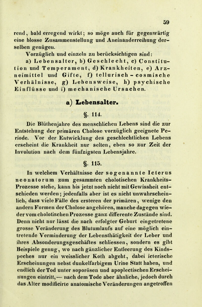 rcnd, bald erregend wirkt; so möge auch für gegenwärtig eine blosse Zusammenstellung und Aneinanderreihung der- selben genügen. Vorzüglich und einzeln zu berücksichtigen sind: a) Lebensalter, b) Geschlecht, c) Constitu- tion und Temperament, d) Krankheiten, e) Arz- neimittel und Gifte, f) tellurisch - co smische Verhälnisse, g) Lebensweise, h) psychische Einflüsse und i) mechanische Ursachen. a) Iiebensalter. §. 114. Die Blüthenjahre des menschlichen Lebens sind die zur Entstehung der primären Cholose vorzüglich geeignete Pe- riode. Vor der Entwicklung des geschlechtlichen Lebens erscheint die Krankheit nur selten, eben so zur Zeit der Involution nach dem fünfzigsten Lebensjahre. §. 115. In welchem Verhältnisse der sogenannte Icterus neonatorum zum gesammten cholotischen Krankheits- Prozesse stehe, kann bis jetzt noch nicht mit Gewissheit ent- schieden werden; jedenfalls aber ist es nicht unwahrschein- lich, dass viele Fälle des ersteren der primären, wenige den andern Formen der Cholose angehören, manche dagegen wie- der vom cholotischenProzesse ganz differente Zustände sind. Denn nicht nur lässt die nach erfolgter Geburt eingetretene grosse Veränderung des Blutumlaufs auf eine möglich ein- tretende Verminderung der Lebensthätigkeit der Leber und ihres Absonderungsgeschäftes schliessen, sondern es gibt Beispiele genug, wo nach gänzlicher Entleerung des Kinds- peches nur ein weisslicher Koth abgeht, dabei icterische Erscheinungen nebst dunkelfarbigem Urine Statt haben, und endlich der Tod unter soporösen und apoplectischen Erschei- nungen eintritt,— nach dem Tode aber ähnhche, jedoch durch das Alter modificirte anatomische Veränderungen angetroffen