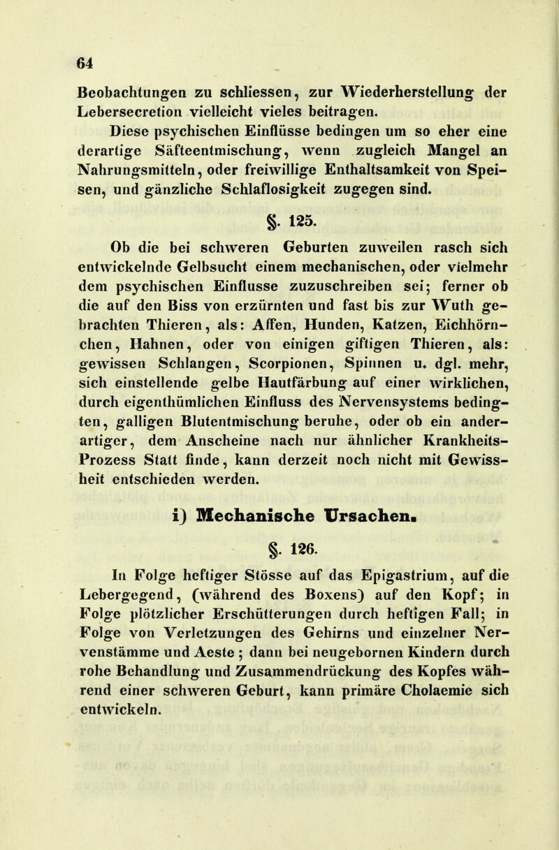 Beobachtungen zu schliessen, zur Wiederherstellung der Lebersecretion vielleicht vieles beitragen. Diese psychischen Einflüsse bedingen um so eher eine derartige Säfteentmischung, wenn zugleich Mangel an Nahrungsmitteln, oder freiwillige Enthaltsamkeit von Spei- sen, und gänzliche Schlaflosigkeit zugegen sind. §. 125. Ob die bei schweren Geburten zuweilen rasch sich entwickelnde Gelbsucht einem mechanischen, oder vielmehr dem psychischen Einflüsse zuzuschreiben sei; ferner ob die auf den Biss von erzürnten und fast bis zur Wuth ge- brachten Thieren, als: Aff*en, Hunden, Katzen, Eichhörn- chen, Hahnen, oder von einigen giftigen Thieren, als: gewissen Schlangen, Scorpionen, Spinnen u» dgl. mehr, sich einstellende gelbe Hautfärbung auf einer wirklichen, durch eigenthümlichen Einfluss des Nervensystems beding- ten, galligen Blutentmischung beruhe, oder ob ein ander- artiger, dem Anscheine nach nur ähnlicher Krankheits- Prozess Statt finde, kann derzeit noch nicht mit Gewiss- heit entschieden werden. i) Mechanische Ursachen. §. 126. In Folge heftiger Stösse auf das Epigastrium, auf die Lebergegend, (während des Boxens) auf den Kopf; in Folge plötzlicher Erschütterungen durch heftigen Fall; in Folge von Verletzungen des Gehirns und einzelner Ner- venstämme und Aeste ; dann bei neugebornen Kindern durch rohe Behandlung und Zusammendrückung des Kopfes wäh- rend einer schweren Geburt, kann primäre Cholaemie sich entwickeln.