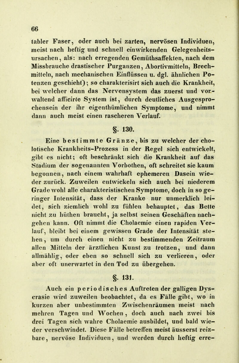 labler Faser, oder auch bei zarten, nervösen Individuen, meist nach heftig und schnell einwirkenden Gelegenheits- ursachen, als: nach erregenden Gemüthsaffekten, nach dem Missbrauche drastischer Purganzen, Abortivmitteln, Brech- mitteln, nach mechanischen Einflüssen u. dgl. ähnlichen Po- tenzen geschieht); so charakterisirt sich auch die Krankheit, bei welcher dann das Nervensystem das zuerst und vor- Avaltend afficirte System ist, durch deuthches Ausgespro- chensein der ihr eigenthümlichen Symptome, und nimmt dann auch meist einen rascheren Verlauf. §. 130. Eine bestimmte Gränze,bis zu welcher der cho- lotische Krankheits-Prozess in der Regel sich entwickelt, gibt es nicht; oft beschränkt sich die Krankheit auf das Stadium der sogenannten Vorbothen, oft schreitet sie kaum begonnen, nach einem wahrhaft ephemeren Dasein wie- der zurück. Zuweilen entwickeln sich auch bei niederem Grade wohl alle charakteristischen Symptome, doch in so ge- ringer Intensität, dass der Kranke nur unmerkHch lei- det, sich ziemlich wohl zu fühlen behauptet, das Bette nicht zu hüthen braucht, ja selbst seinen Geschäften nach- gehen kann. Oft nimmt die Cholaemie einen rapiden Ver- lauf, bleibt bei einem gewissen Grade der Intensität ste- hen, um durch einen nicht zu bestimmenden Zeitraum allen Mitteln der ärztlichen Kunst zu trotzen, und dann allmählig, oder eben so schnell sich zu verlieren, oder aber oft unerwartet in den Tod zu übergehen. §. 131. Auch ein periodisches Auftreten der galligen Dys- crasie wird zuweilen beobachtet, da es Fälle gibt, wo in kurzen aber unbestimmten Zwischenräumen meist nach mehren Tagen und Wochen , doch auch nach zwei bis drei Tagen sich wahre Cholaemie ausbildet, und bald wie- der verschwindet. Diese Fälle betreffen meist äusserst reiz- bare, nervöse Individuen, und werden durch heftig erre-