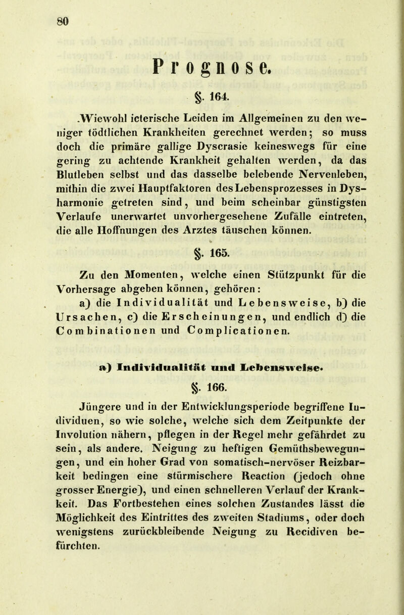 Prognose. §. 164. .Wiewohl icterische Leiden im Allgemeinen zu den we- niger tödtlichen Krankheiten gerechnet werden; so muss doch die primäre gallige Dyscrasie keineswegs für eine gering zu achtende Krankheit gehalten werden, da das Blutleben selbst und das dasselbe belebende Nervenleben, mithin die zwei Hauptfaktoren des Lebensprozesses inDys- harmouie getreten sind, und beim scheinbar günstigsten Verlaufe unerwartet unvorhergesehene Zufälle eintreten, die alle Hoffnungen des Arztes täuschen können. §. 165. Zu den Momenten, welche einen Stützpunkt für die Vorhersage abgeben können, gehören: a) die Individualität und Lebensweise, b)die Ursachen, c) die Erscheinungen, und endHch d) die Combinationen und Complicationen. a) Individualität; und licbensweise« g. 166. Jüngere und in der Entwicklungsperiode begriffene In- dividuen, so wie solche, welche sich dem Zeitpunkte der Involution nähern, pflegen in der Regel mehr gefährdet zu sein, als andere. Neigung zu heftigen Gemüthsbewegun- gen, und ein hoher Grad von somatisch-nervöser Reizbar- keit bedingen eine stürmischere Reaction (jedoch ohne grosser Energie), und einen schnelleren Verlauf der Krank- keit. Das Fortbestehen eines solchen Zustandes lässt die Möglichkeit des Eintrittes des zweiten Stadiums, oder doch wenigstens zurückbleibende Neigung zu Recidiven be- fürchten.