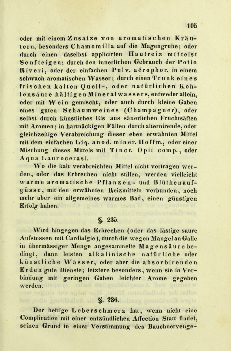 oder mit einem Zusätze von aromatischen Kräu- tern, besonders Chamomilla auf die Magengrube; oder durch einen daselbst applicirten Hautreiz mittelst Senf teigen; durch den innerlichen Gebrauch der Potio Riveri, oder der einfachen Pulv. aerophor, in einem schwach aromatischen Wasser; durch einen Trunk eines frischen kalten Quell-, oder natürlichen Koh- lensäure hältigenMineral Wassers, entweder allein, oder mit Wein gemischt, oder auch durch kleine Gaben eines guten Schaumweines (Champagner), oder selbst durch künstliches Eis aus säuerlichen Fruchtsäften mit Aromen; in hartnäckigen Fällen durchalternirende, oder gleichzeitige Verabreichung dieser eben erwähnten Mittel mit dem einfachen Li q. an od. min er. Hoffm., oder einer Mischung dieses Mittels mit Tin ct. Opii comp., oder Aqua Laurocerasi. Wo die kalt verabreichten Mittel nicht vertragen wer- den, oder das Erbrechen nicht stillen, werden vielleicht warme aromatische Pflanzen- und Blüthenauf- güsse, mit den erwähnten Reizmitteln verbunden, noch mehr aber ein allgemeines warmes Bad, einen günstigen Erfolg haben. §. 235. Wird hingegen das Erbrechen (oder das lästige saure Aufstossen mit Cardialgie), durch die wegen Mangel an Galle in übermässiger Menge angesammelte Magensäurebe- dingt, dann leisten alkalinische natürliche oder künstliche Wässer, oder aber die absor birenden Erden gute Dienste; letztere besonders, wenn sie in Ver- bindung mit geringen Gaben leichter Arome gegeben werden. §. 236. Der heftige Leberschmerz hat, wenn nicht eine Complication mit einer entzündlichen Atfection Statt findet, seinen Grund in einer Verstimmung des Bauchnervenge-