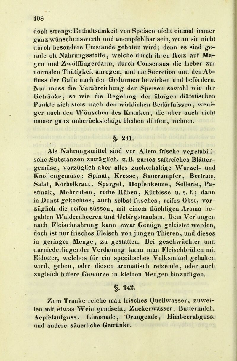 doch strenge Enthaltsamkeit von Speisen nicht einmal immer ganzwünschenswerth und anempfehlbar sein, wenn sie nicht durch besondere Umstände geboten wird; denn es sind ge- rade oft NahrungsstofFe, welche durch ihren Reiz auf Ma- gen und Zwölffingerdarm, durch Consensus die Leber zur normalen Thätigkeit anregen, und dieSecretion und den Ab- fluss der Galle nach den Gedärmen bewirken und befördern. Nur muss die Verabreichung der Speisen sowohl wie der Getränke, so wie die Regelung der übrigen diätetischen Punkte sich stets nach den wirklichen Bedürfnissen, weni- ger nach den Wünschen des Kranken, die aber auch nicht immer ganz unberücksichtigt bleiben dürfen, richten. §. 241. Als Nahrungsmittel sind vor Allem frische vegetabili- sche Substanzen zuträglich, z.B. zartes saftreiches Blätter- gemüse, vorzüglich aber alles zuckerhaltige Wurzel- und Knollengemüse: Spinat, Kresse, Sauerampfer, Bertram, Salat, Körbelkraut, Spargel, Hopfenkeime, Sellerie, Pa- stinak, Mohrrüben, rothe Rüben, Kürbisse u. s. f.; dann in Dunst gekochtes, auch selbst frisches, reifes Obst, vor- züglich die reifen süssen, mit einem flüchtigen Aroma be- gabten Walderdbeeren und Gebirgstrauben. Dem Verlangen nach Fleischnahrung kann zwar Genüge geleistet werden, doch ist nur frisches Fleisch von jungen Thieren, und dieses in geringer Menge, zu gestatten. Bei geschwächter und darniederliegender Verdauung kann man Fleischbrühen mit Eidotter, welches für ein specifisches Volksmittel gehalten wird, geben, oder diesen aromatisch reizende, oder auch zugleich bittere Gewürze in kleinen Mengen hinzufügen. 242. Zum Tranke reiche man frisches Quellwasser, zuwei- len mit etwas Wein gemischt, Zuckerwasser, Buttermilch, Aepfelaufguss, Limonade, Orangeade, Himbeerabguss, und andere säuerUche Getränke.