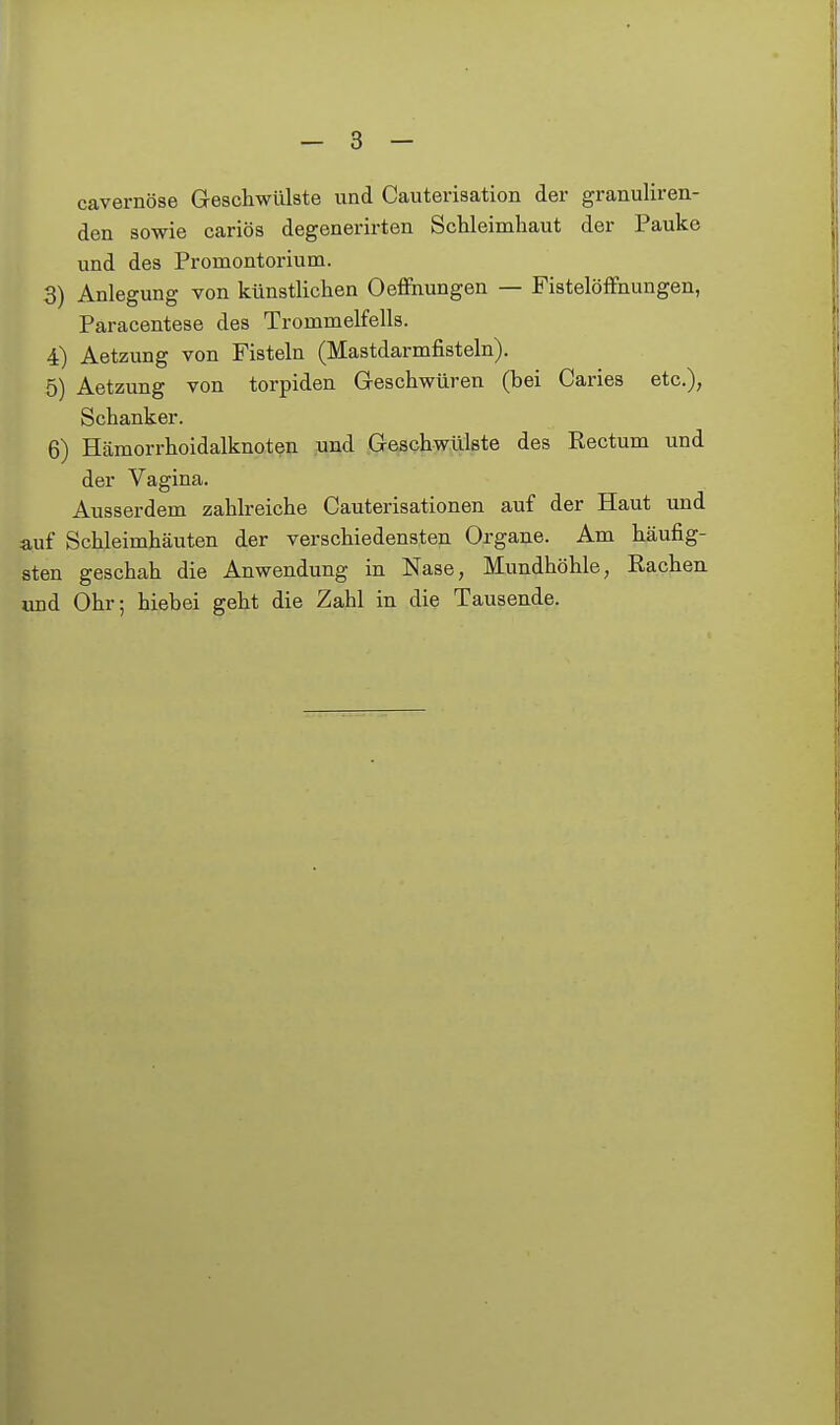 cavernöse Greschwülste und Cauterisation der granuliren- den sowie cariös degenerirten Schleimhaut der Pauke und des Promontorium. 3) Anlegung von künstlichen Oefihungen — FistelöfFnungen, Paracentese des Trommelfells. 4) Aetzung von Fisteln (Mastdarmfisteln). 5) Aetzung von torpiden Geschwüren (bei Caries etc.), Schanker. 6) Hämorrhoidalknoten und Geschwülste des Rectum und der Vagina. Ausserdem zahlreiche Cauterisationen auf der Haut und auf Schleimhäuten der verschiedensten Organe. Am häufig- sten geschah die Anwendung in Nase, Mundhöhle, Rachen, und Ohr; hiebei geht die Zahl in die Tausende.