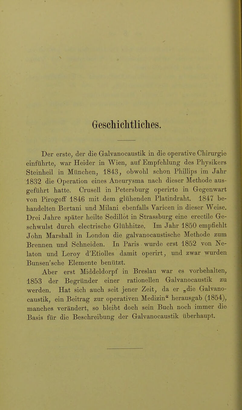 Grescliiclitliclies. Der erste, der die Galvanocaustik in die operative Chirurgie einführte, war Heider in Wien, auf Empfehlung des Physikers Steinheil in München, 1843, obwohl schon Phillips im Jahr 1832 die Operation eines Aneurysma nach dieser Methode aus- geführt hatte. Crusell in Petersburg operirte in Gegenwart von Pirogoff 1846 mit dem glühenden Platindraht, 1847 be- handelten Bertani und Milani ebenfalls Varicen in dieser Weise. Drei Jahre später heilte Sedillöt in Strassburg eine erectile Ge- schwulst durch electrische Glühhitze. Im Jahr 1850 empfiehlt John Marshall in London die galvanocaustische Methode zum Brennen und Schneiden. In Paris wurde erst 1852 von Ne- laton und Leroy d'EtioUes damit operirt, und zwar wurden Bunsen'sche Elemente benützt. Aber erst Middeldorpf in Breslau war es vorbehalten, 1853 der Begründer einer rationellen Galvanocaustik zu werden. Hat sich auch seit jener Zeit, da er „die Galvano- caustik, ein Beitrag zur operativen Medizin herausgab (1854), manches verändert, so bleibt doch sein Buch noch immer die Basis für die Beschreibung der Galvanocaustik überhaupt.