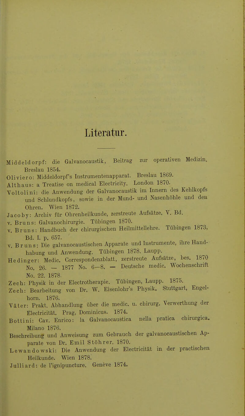 Literatur. Middeldorpf: die Galvanocaustik, Beitrag zur operativen Medizin. Breslau 1854. Oliviero: Middeldorpf's Instrumentenapparat. Breslau 1869. Althaus: a Treatise on medical Electricity. London 1870. Voltolini: die Anwendung der Galvanocaustik im Innern des Kehlkopfs und Schlundkopfs, sowie in der Mund- und Nasenhöhle und den Ohren. Wien 1872. Jacoby: Archiv für Ohrenheilkunde, zerstreute Aufsätze. V. Bd. V. Bruns: Galvanochirurgie. Tübingen 1870. v. Bruns: Handbuch der chirurgischen Heilmittellehre. Tübingen 1873, Bd. I. p. 657. V. Bruns: Die galvanocaustischen Apparate und Instrumente, ihre Hand- habung und Anwendung. Tübingen 1878. Laupp. Hedinger: Medic. Correspondenzblatt, zerstreute Aufsätze, bes. 1870 No. 26. — 1877 No. 6—8. — Deutsche medic. Wochenschrift No. 22. 1878. Zech: Physik in der Electrotherapie. Tübingen, Laupp. 1875. Zech: Bearbeitung von Dr. W. Eisenlohr's Physik. Stuttgart, Engel- horn. 1876. Väter: Prakt. Abhandlung über die medic. u. chirurg. Verwerthung der Electricität. Prag, Dominicus. 1874. Bottini: Cav. Enrico: la Galvanocaustica nella pratica chirurgica. Milano 1876. Beschreibung und Anweisung zum Gebrauch der galvanocaustischen Ap- parate von Dr. Emil Stöhrer. 1870. Lewandowski: Die Anwendung der Electricität in der praclischen Heilkunde. Wien 1878. Julliard: de l'ignipuncture. Geneve 1874.