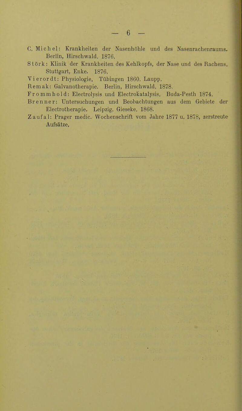 C.Michel: Krankheiten der Nasenhöhle und des Nasenrachenraums. Berlin, Hirschwald. 1876. Störk: Klinik der Krankheiten des Kehlkopfs, der Nase und des Rachens. Stuttgart, Enke. 1876. Vierordt: Physiologie. Tübingen 1860. Laupp. Remak: Galvanotherapie. Berlin, Hirschwald. 1878. Frommhold: Electrolysis und Electrokatalysis. Buda-Pesth 1874. Brenner: Untersuchungen und Beobachtungen aus dem Gebiete der Electrotherapie. Leipzig, Gieseke. 1868. Zaufal: Prager medic. Wochenschrift vom Jahre 1877 u. 1878, zerstreute Aufsätze.