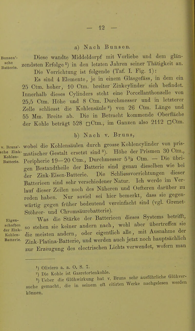 a) Nach Bunsen. Bunsen'- Diese wandte Middeldorpf mit Vorliebe und dem glän- ßluerie ^endsten Erfolge i) in den letzten Jahren seiner Thätigkeit an. Die Vorrichtung ist folgende (Taf. I. Fig. 1): Es sind 4 Elemente, je in einem Glasgefäss, in dem ein 25 Ctm, hoher, 10 Ctm. breiter' Zinkcylinder sich befindet. Innerhalb dieses Cylinders steht eine Porcellanthonzelle von 25,5 Ctm. Höhe imd 8 Ctm. Durchmesser und in letzterer Zelle schliesst die Kohlensäulevon 26 Ctm. Länge und 55 Mm. Breite ab. Die in Betracht kommende Oberfläche der Kohle beträgt 528 üCtm., im Ganzen also 2112 üCtm. b) Nach V. Bruns, V. Bruns', wobci die Kohleusäulen durch grosse Kohlencylinder von pris- sche Zink- ^atischer Gestalt ersetzt sind Höhe der Prismen 30 Ctm., BaUerL'. Peripherie 19-20 Ctm., Durchmesser 5> Ctm. - Die übri- gen Bestandtheile der Batterie sind genau dieselben wie bei der Zink-Eisen-Batterie. Die Schhessvorrichtungen dieser Batterieen sind sehr verschiedener Natur. Ich werde im Ver- lauf dieser Zeilen noch des Näheren und Oefteren darüber zu reden haben. Nur soviel sei hier bemerkt, dass sie gegen- wärtig gegen früher bedeutend vereinfacht sind (vgl. Grenet- Stöhrer- und Chromsäurebatterie). Eigen- Was die Stärke der Batterieen dieses Systems betrifft, schatten ^^^^^^ ^^^^^y. andern nach, wohl aber übertreffen sie KoMe;' die meisten andern, oder eigenthch alle, mit Ausnahme der Batterie. Zink.piatina-Batterie, und werden auch jetzt noch hauptsachhch zur Erzeugung des electrischen Lichts verwendet, wofern man 1) Oliviero a. a. 0. S. 7. • 2) Die Kohle ist Gasretortenkohle. „ , ,. , , 4 Ueher die Glühwirkung hat v. Bruns sehr ausführliche Gluhver- suche gemacht, die in seinem oft citirten Werke nachgelesen werden können.