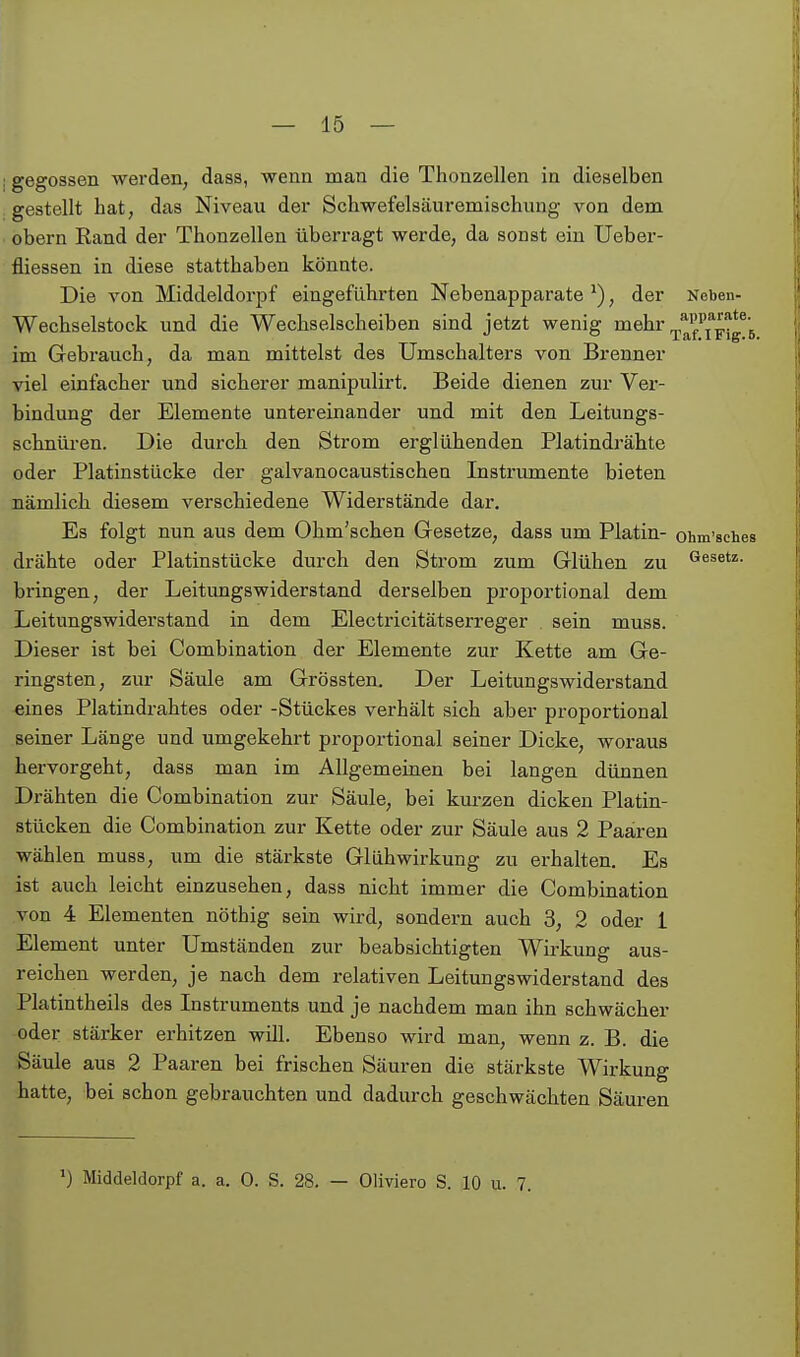 gegossen werden^ dass, wenn man die Thonzellen in dieselben gestellt hat, das Niveau der Schwefelsäuremischung von dem obern Rand der Thonzellen überragt werde, da sonst ein Ueber- fliessen in diese statthaben könnte. Die von Middeldorpf eingeführten Nebenapparate ^), der Neben- Wechselstock und die Wechse-lscheiben sind jetzt wenig mehr im Gebrauch, da man mittelst des Umschalters von Brenner viel einfacher und sicherer manipulirt. Beide dienen zur Ver- bindung der Elemente untereinander und mit den Leitungs- schnüren. Die durch den Strom erglühenden Platindrähte oder Platinstücke der galvanocaustischea Instrumente bieten nämlich diesem verschiedene Widerstände dar. Es folgt nun aus dem Ohm'schen Gesetze, dass um Platin- ohm'sches drähte oder Platinstücke durch den Strom zum Glühen zu besetz, bringen, der Leitimgswiderstand derselben proportional dem Leitungswiderstand in dem Electricitätserreger sein muss. Dieser ist bei Combination der Elemente zur Kette am Ge- ringsten, zur Säule am Grössten. Der Leitungswiderstand eines Platindrahtes oder -Stückes verhält sich aber proportional seiner Länge und umgekehrt proportional seiner Dicke, woraus hervorgeht, dass man im Allgemeinen bei langen dünnen Drähten die Combination zur Säule, bei kurzen dicken Platin- stücken die Combination zur Kette oder zur Säule aus 2 Paaren wählen muss, um die stärkste Glühwirkung zu erhalten. Es ist auch leicht einzusehen, dass nicht immer die Combination von 4 Elementen nöthig sein wird, sondern auch 3, 2 oder 1 Element unter Umständen zur beabsichtigten Wirkung aus- reichen werden, je nach dem relativen Leitungswiderstand des Platintheils des Instruments und je nachdem man ihn schwächer oder stärker erhitzen will. Ebenso wird man, wenn z. B. die Säule aus 2 Paaren bei frischen Säuren die stärkste Wirkung hatte, bei schon gebrauchten und dadurch geschwächten Säuren ^) Middeldorpf a. a. 0. S. 28. — Oliviero S. 10 u. 7.