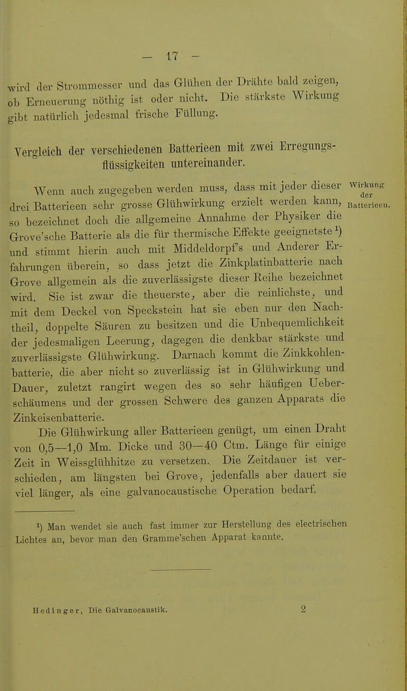 wu >v.xd der Strommesser imd das Gllüien der Dnähte bald zeigen, ob Erneuerung nöthig ist oder nicht. Die stärkste Wirkung gibt natürlich jedesmal trisclie Füllung. Yergleich der versclüedenen Batterieen mit zwei En-egungs- flüssigkeiteii untereinander. Wenn auch zugegeben werden muss, dass mit jeder dieser wirkun,^ drei Batterieen sehr grosse Glühwirkung erzielt werden kann, ß^ttericcn. so bezeichnet doch die allgemeine Annahme der Physiker die Grove'sche Batterie als die für thermische Effekte geeignetste ^) und stimmt hierin auch mit Middeldorpf s und Anderer Er- fahrimgen überein, so dass jetzt die Zinkplatinbatterie nach Grove allgemein als die zuverlässigste dieser Reihe bezeichnet wird. Sie ist zwar die theuerste, aber die reinhchste, imd mit dem Deckel von Speckstein hat sie eben nur den Nach- theil, doppelte Säuren zu besitzen rmd die ünbequemUchkeit der jedesmaligen Leerung, dagegen die denkbar stärkste und zuverlässigste Glühwirkung. Darnach kommt die Zinkkohlen- batterie, die aber nicht so zuverlässig ist in Glüliwirkung und Dauer, zuletzt rangirt wegen des so sehr häufigen Ueber- schäumens und der grossen Schwere des ganzen Apparats die Zinkeisenbattei'ie. Die Glühwirkung aller Batterieen genügt, um einen Draht von 0,5—1,0 Mm. Dicke und 30—4.0 Ctm. Länge für einige Zeit in Weissglühhitze zu versetzen. Die Zeitdauer ist ver- schieden, am längsten bei Grove, jedenfalls aber dauert sie viel länger, als eine galvanocaustische Operation bedarf. 1) Man wendet sie auch fast immer zur Herstellung des electrischen Lichtes an, bevor man den Gramme'schen Apparat kannte. Hedinger, Die Galvanocaustik. 2