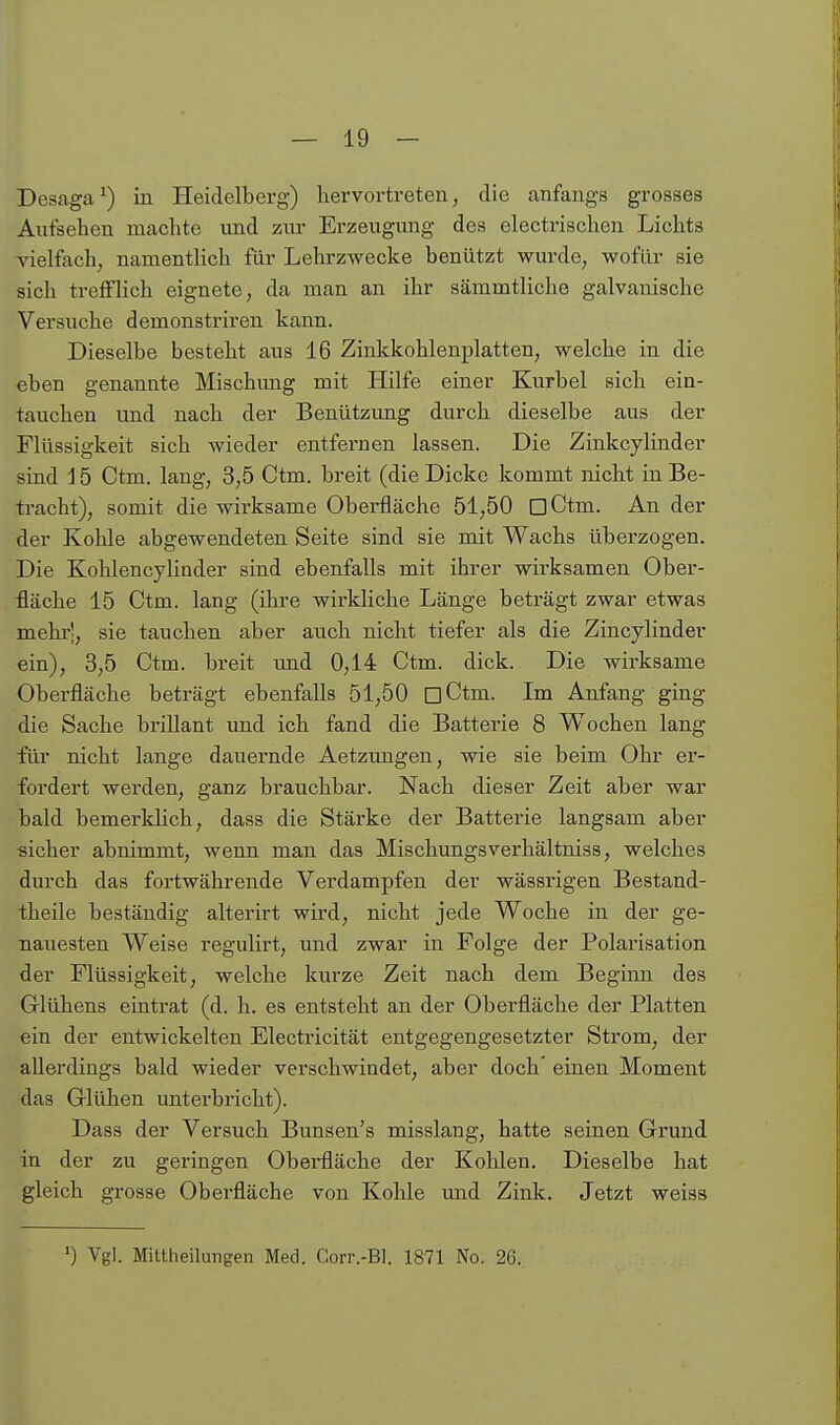 Desaga^) iu Heidelberg) hervortreten, die anfangs grosses Aufsehen machte und zur Erzeugung des electrischen Lichts vielfach, namentlich für Lehrzwecke benützt wurde, wofür sie sicli trefflich eignete, da man an ihr sämmtliclie galvanische Versuche demonstriren kann. Dieselbe besteht aus 16 Zinkkohlenplatten, welche in die eben genannte Mischimg mit Hilfe einer Kurbel sich ein- tauchen und nach der Benützung durch dieselbe aus der Flüssigkeit sich wieder entfernen lassen. Die Zinkcylinder sind i 5 Ctm. lang, 3,5 Ctm. breit (die Dicke kommt nicht in Be- tracht), somit die wirksame Oberfläche 51,50 üCtm. An der der Kolile abgewendeten Seite sind sie mit Wachs überzogen. Die Kohlencylinder sind ebenfalls mit ihrer wirksamen Ober- fläche 15 Ctm. lang (ihre wirkliche Länge beträgt zwar etwas mehr-, sie tauchen aber auch nicht tiefer als die Zincylinder ein), 3,5 Ctm. breit imd 0,14 Ctm. dick. Die wirksame Oberfläche beträgt ebenfalls 51,50 oCtm. Im Anfang ging die Sache brillant und ich fand die Batterie 8 Wochen lang für nicht lange dauernde Aetzungen, wie sie beim Ohr er- fordert werden, ganz brauchbar. Nach dieser Zeit aber war bald bemerklich, dass die Stärke der Batterie langsam aber ■sicher abnimmt, wenn man das Mischungsverhältniss, welches durch das fortwährende Verdampfen der wässrigen Bestand- theile beständig alterirt wird, nicht jede Woche in der ge- nauesten Weise regulirt, und zwar in Folge der Polarisation der Flüssigkeit, welche kurze Zeit nach dem Beginn des Glühens eintrat (d. h. es entsteht an der Oberfläche der Platten ein der entwickelten Electricität entgegengesetzter Strom, der allerdings bald wieder verschwindet, aber doch' einen Moment das Glühen unterbricht). Dass der Versuch Bunsen's misslang, hatte seinen Grund in der zu geringen Oberfläche der Kohlen. Dieselbe hat gleich grosse Oberfläche von Kohle und Zink. Jetzt weiss ») Vgl. Mittheilungen Med. Corr.-Bl. 1871 No. 26.