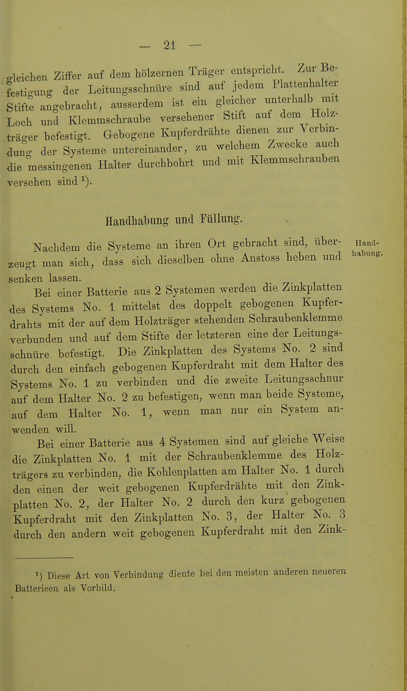 gleichen Ziffer auf dem hölzernen Träger entspricht Zur Be- festigung der Leitungsschnüre sind auf .pdem Plattenhalte Stifte angebracht, ausserdem ist ein gleic^xer unterhalb mit Loch und Klemmschraube versehener Stift auf dem Holz- träger befestigt. Gebogene Kupferdrähte dienen zur Verbin- dnno- der Systeme untereinander, zu welchem Zwecke auch die messingenen Halter durchbohrt und mit Klemmschrauben versehen sind ^). Handhabung nnd Fülhmg. Nachdem die Systeme an ihren Ort gebracht sind, über- nand- zeugt man sich, dass sich dieselben ohne Anstoss heben und i-'^^- senken lassen. Bei einer Batterie aus 2 Systemen werden die Zinkplatten des Systems No. 1 mittelst des doppelt gebogenen Kupfer- drahts mit der auf dem Holzträger stehenden Schraubenklemme verbunden und auf dem Stifte der letzteren eine der Leitungs- schnüi-e befestigt. Die Zinkplatten des Systems No. 2 sind durch den einfach gebogenen Kupferdraht mit dem Halter des Systems No. 1 zu verbinden und die zweite Leitungsschnur auf dem Halter No. 2 zu befestigen, wenn man beide Systeme, auf dem Halter No. 1, wenn man nur ein System an- wenden will. Bei einer Batterie aus 4 Systemen sind auf gleiche Weise die Zinkplatten No. 1 mit der Schraubenklemme des Holz- trägers zu verbinden, die Kohlenplatten am Halter No. 1 durch den einen der weit gebogenen Kupferdrähte mit ^ den Zink- platten No. 2, der Halter No. 2 durch den kurz gebogenen Kupferdraht mit den Zinkplatten No. 3, der Halter No. 3 durch den andern weit gebogenen Kupferdraht mit den Zink- Diese Art von Verbindung diente bei den meisten anderen neueren Balterieen als Vorbild.