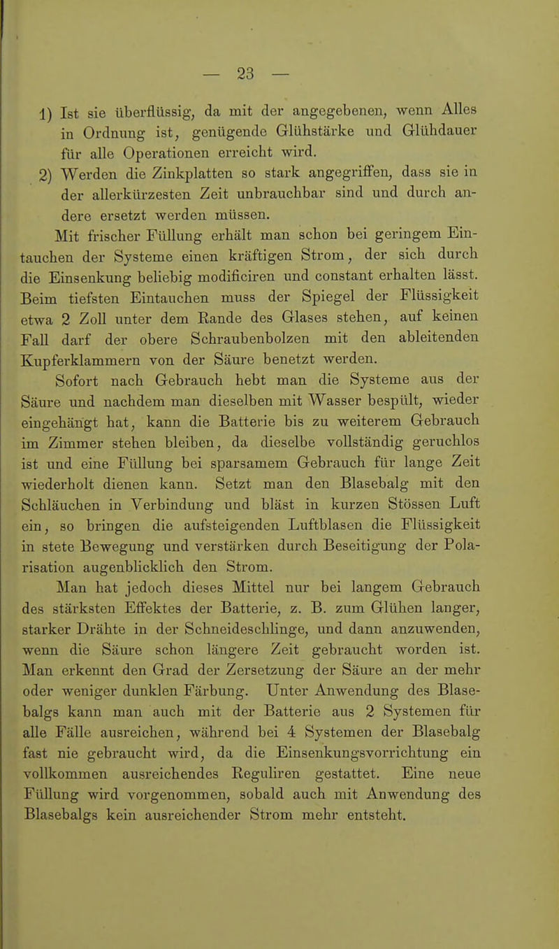 1) Ist sie überflüssig, da mit der angegebenen, wenn Alles in Ordnung ist, genügende Glühstärke und Glühdauer für alle Operationen erreicht wird. 2) Werden die Zinkplatten so stark angegriffen, dass sie in der allerkürzesten Zeit unbrauchbar sind und durch an- dere ersetzt werden müssen. Mit frischer Füllung erhält man schon bei geringem Ein- tauchen der Systeme einen kräftigen Strom, der sich durch die Einsenkung beliebig modificiren und constant erhalten lässt. Beim tiefsten Eintauchen muss der Spiegel der Flüssigkeit etwa 2 Zoll unter dem Rande des Glases stehen, auf keinen Fall darf der obere Schraubenbolzen mit den ableitenden Kupferklammern von der Säure benetzt werden. Sofort nach Gebrauch hebt man die Systeme aus der Säure und nachdem man dieselben mit Wasser bespült, wieder eingehängt hat, kann die Batterie bis zu weiterem Gebrauch im Zimmer stehen bleiben, da dieselbe vollständig geruchlos ist und eine Füllung bei sparsamem Gebrauch für lange Zeit wiederholt dienen kann. Setzt man den Blasebalg mit den Schläuchen in Verbindung und bläst in kurzen Stössen Luft ein, so bringen die aufsteigenden Luftblasen die Flüssigkeit in stete Bewegung und verstärken durch Beseitigung der Pola- risation augenblicklich den Strom. Man hat jedoch dieses Mittel nur bei langem Gebrauch des stärksten Effektes der Batterie, z. B. zum Glühen langer, starker Drähte in der Schneideschlinge, und dann anzuwenden, wenn die Säure schon längere Zeit gebraucht worden ist. Man erkennt den Grad der Zersetzung der Säure an der mehr oder weniger dunklen Färbung. Unter Anwendung des Blase- balgs kann man auch mit der Batterie aus 2 Systemen für alle Fälle ausreichen, während bei 4 Systemen der Blasebalg fast nie gebraucht wird, da die Einsenkungsvorrichtung ein vollkommen ausreichendes Reguliren gestattet. Eine neue Füllung wird vorgenommen, sobald auch mit Anwendung des Blasebalgs kein ausreichender Strom mehr entsteht.