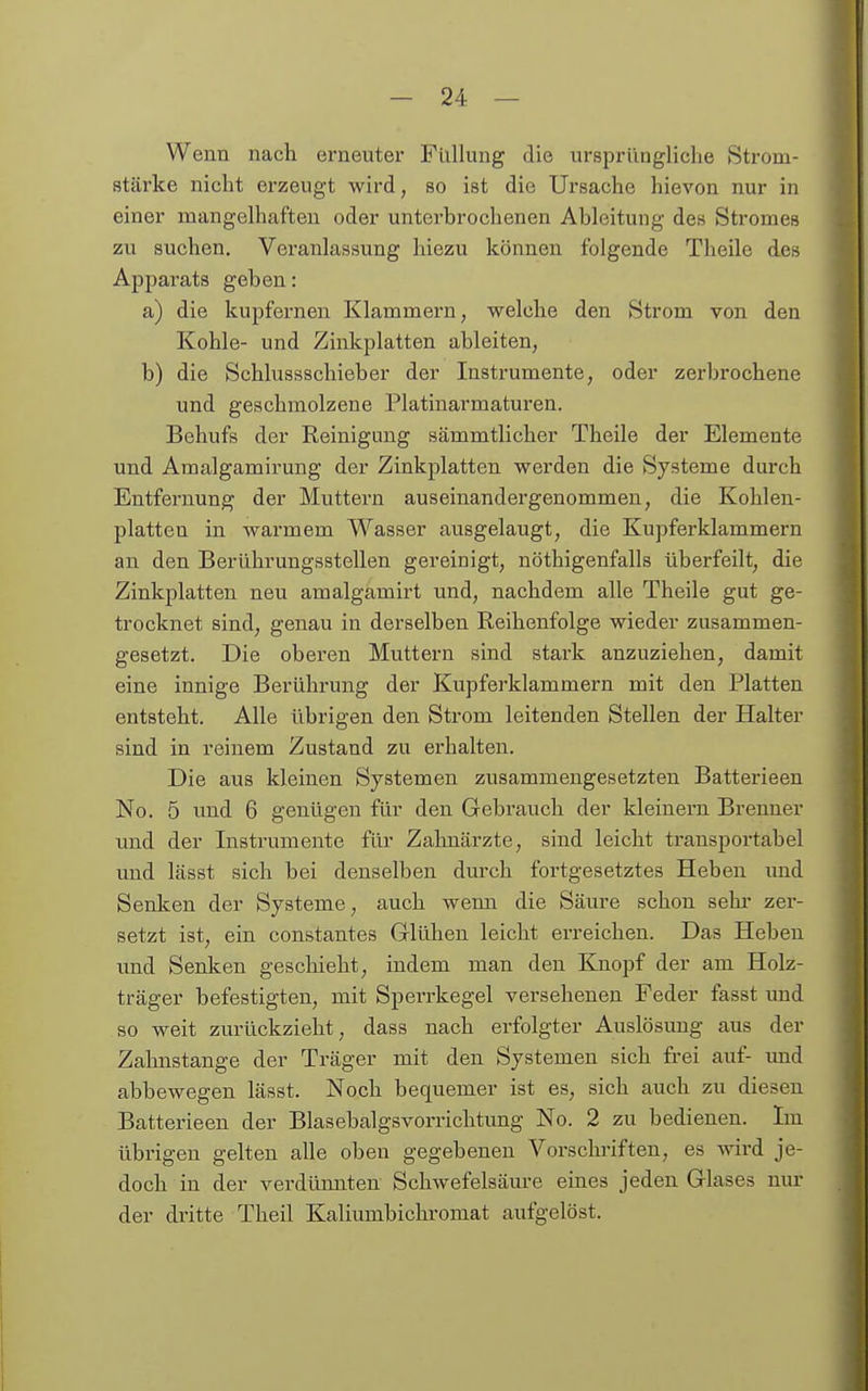 Wenn nach erneuter Flillung die ursprüngliche Strom- stärke nicht erzeugt wird, so ist die Ursache hievon nur in einer mangelhaften oder unterbrochenen Ableitung des Stromes zu suchen. Veranlassung hiezu können folgende Theile des Apparats geben: a) die kupfernen Klammern, welche den Strom von den Kohle- und Zinkplatten ableiten, b) die Schlussschieber der Instrumente, oder zerbrochene und geschmolzene Platinarmaturen. Behufs der Reinigung sämmtlicher Theile der Elemente und Amalgamirung der Zinkplatten werden die Systeme durch Entfernung der Muttern auseinandergenommen, die Kohlen- platten in warmem Wasser ausgelaugt, die Kupferklammern an den Berührungsstellen gereinigt, nöthigenfalls überfeilt, die Zinkplatten neu amalgamirt und, nachdem alle Theile gut ge- trocknet sind, genau in derselben Reihenfolge wieder zusammen- gesetzt. Die oberen Muttern sind stark anzuziehen, damit eine innige Berührung der Kupferklammern mit den Platten entsteht. Alle übrigen den Strom leitenden Stellen der Halter sind in reinem Zustand zu erhalten. Die aus kleinen Systemen zusammengesetzten Batterieen No. 5 und 6 genügen für den Gebrauch der kleinern Brenner und der Instrumente für Zahnärzte, sind leicht transportabel und lässt sich bei denselben durch fortgesetztes Heben und Senlcen der Systeme, auch wemi die Säure schon selu- zer- setzt ist, ein constantes Glühen leicht erreichen. Das Heben und Senken geschieht, indem man den Knopf der am Holz- träger befestigten, mit Sperrkegel versehenen Feder fasst und so weit zurückzieht, dass nach erfolgter Auslösung aus der Zahnstange der Träger mit den Systemen sich frei auf- und abbewegen lässt. Noch bequemer ist es, sich auch zu diesen Batterieen der Blasebalgsvorrichtimg No. 2 zu bedienen. Im übrigen gelten alle oben gegebeneu Vorschriften, es wird je- doch in der verdünnten Schwefelsäure eines jeden Glases nur der dritte Theil Kaliumbichromat aufgelöst.
