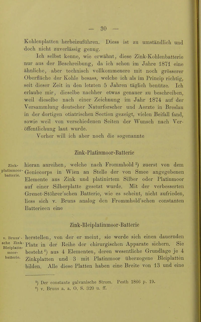 Kohlenplatten herbeizuführen. Diess ist zu umständlich und doch nicht zuverlässig genug. Ich selbst kenne, wie erwähnt, diese Zink-Kohlenbatterie nur aus der Beschreibung, da ich schon im Jahre 1871 eine ähnliche, aber technisch vollkommenere mit noch grösserer Oberfläche der Kohle besass, welche ich als im Princip richtig, seit dieser Zeit in den letzten 5 Jahren täglich benutze. Ich erlaube mir, dieselbe nachher etwas genauer zu beschreiben, weil dieselbe nach einer Zeichnung im Jahr 1874 auf der Versammlung deutscher Naturforscher und Aerzte in Breslau in der dortigen otiatrischen Section gezeigt, vielen Beifall fand, sowie weil von verschiedenen Seiten der Wunsch nach Ver- öffentlichung laut wurde. Vorher will ich aber noch die sogenannte Zink-Platinmoor-Batterie Zink- hieran anreihen, welche nach Frommhold ^) zuerst von dem piatinmoor- Q-eniecorps in Wien an Stelle der von Smee angegebenen Elemente aus Zink und platinirtem Silber oder Platinmoor auf einer Silberplatte gesetzt wurde. Mit der verbesserten Grenet-Stöhrer'sehen Batterie, wie es scheint, nicht zufrieden, Hess sich v. Bruns analog den Frommhold'schen constanteu Batterieen eine Zink-Bleiplatiumoor-Batterie V. Bruns'- herstellen, von der er meint, sie werde sich einen dauernden solle zinii-pig^^^ jjgj. jiqU^q (Jer chirurgischen Apparate sichern. Sie Bleiplatin- ° t t ii • z moor- besteht^) aus 4 Elementen, deren wesentliche brrundlage je 4 Batterie, ^iinkplatten und 3 mit Platinmoor überzogene Bleiplatten bilden. Alle diese Platten haben eine Breite von 13 und eine ') Der constante galvanische Strom. Pesth 1866 p. 19. 2) V. Bruns a. a. 0. S. 320 u. ff.