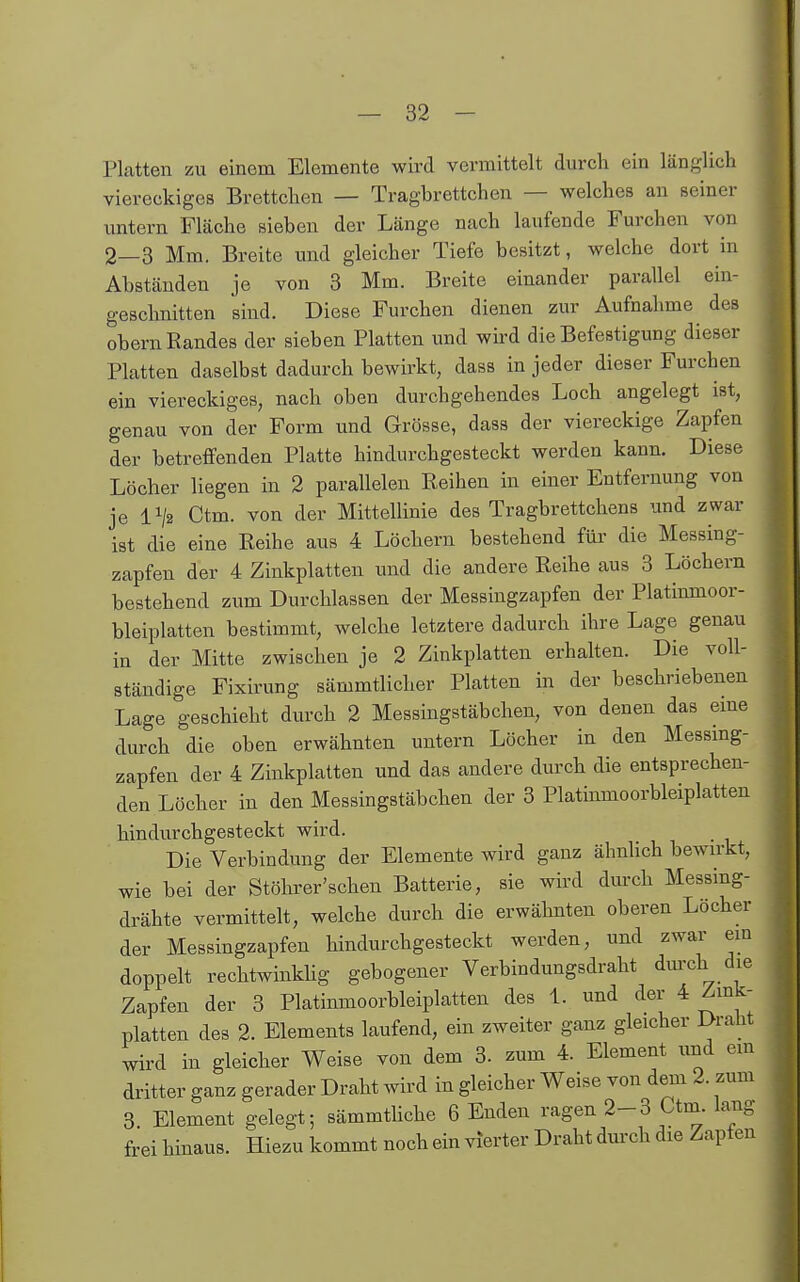 Platten zu einem Elemente wird vermittelt durch ein länglich viereckiges Brettchen — Tragbrettchen — welches an seiner untern Fläche sieben der Länge nach laufende Furchen von 2—3 Mm. Breite und gleicher Tiefe besitzt, welche dort in Abständen je von 3 Mm. Breite einander parallel ein- geschnitten sind. Diese Furchen dienen zur Aufnahme des Obern Randes der sieben Platten und wird die Befestigung dieser Platten daselbst dadurch bewirkt, dass in jeder dieser Furchen ein viereckiges, nach oben durchgehendes Loch angelegt ist, genau von der Form und Grösse, dass der viereckige Zapfen der betreffenden Platte hindurchgesteckt werden kann. Diese Löcher liegen in 2 parallelen Reihen in einer Entfernung von je 1^2 Ctm. von der Mittellinie des Tragbrettchens und zwar ist die eine Reihe aus 4 Löchern bestehend füi' die Messing- zapfen der 4 Zinkplatten und die andere Reihe aus 3 Löchern bestehend zum Durchlassen der Messingzapfen der Platinmoor- bleiplatten bestimmt, welche letztere dadurch ihre Lage genau in der Mitte zwischen je 2 Zinkplatten erhalten. Die voll- ständige Fixirung sämmtlicher Platten in der beschriebenen Lage geschieht durch 2 Messingstäbchen, von denen das eme durch die oben erwähnten untern Löcher in den Messmg- zapfen der 4 Zinkplatten und das andere durch die entsprechen- den Löcher in den Messingstäbchen der 3 Platinmoorbleiplatten hindurchgesteckt wird. Die Verbindung der Elemente wird ganz ähnUch bewirkt, wie bei der Stölirer'schen Batterie, sie wird durch Messing- drähte vermittelt, welche durch die erwähnten oberen Löcher der Messingzapfen hindurchgesteckt werden, und zwar ein doppelt rechtwinkhg gebogener Verbindungsdraht dm-ch die Zapfen der 3 Platinmoorbleiplatten des 1. und der 4 Zink- platten des 2. Elements laufend, ein zweiter ganz gleicher Draht wird in gleicher Weise von dem 3. zum 4. Element und ein dritter ganz gerader Draht wird in gleicher Weise von dem 2. zum 3 Element gelegt; sämmthche 6 Enden ragen 2-3 Ctm. lang frei hinaus. Hiezu kommt noch ein vierter Draht durch die Zapten