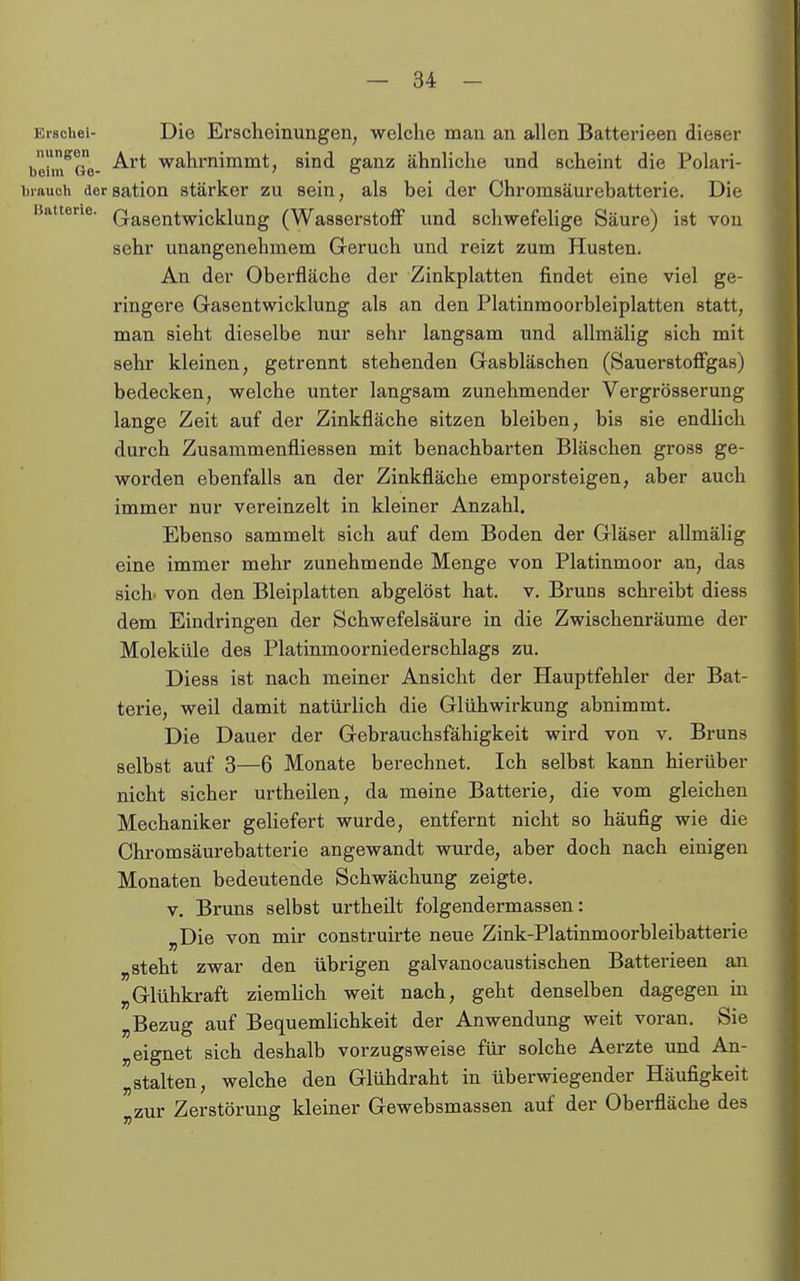 Ei-schei- Die Erscheinungen, welche man an allen Batterieen dieser b'eim^Ge- ^^'^ wahrnimmt, sind ganz ähnliche und scheint die Polari- brauch dersation stärker zu sein, als bei der Chromsäurebatterie. Die Batterie. Q-asentwicklung (Wasserstoff und schwefelige Säure) ist von sehr unangenehmem Geruch und reizt zum Husten. An der Oberfläche der Zinkplatten findet eine viel ge- ringere Gasentwicklung als an den Platinmoorbleiplatten statt, man sieht dieselbe nur sehr langsam und allmälig sich mit sehr kleinen, getrennt stehenden Gasbläschen (Sauerstoffgas) bedecken, welche unter langsam zunehmender Vergrösserung lange Zeit auf der Zinkfläche sitzen bleiben, bis sie endlich durch Zusammenfliessen mit benachbarten Bläschen gross ge- worden ebenfalls an der Zinkfläche emporsteigen, aber auch immer nur vereinzelt in kleiner Anzahl. Ebenso sammelt sich auf dem Boden der Gläser allmälig eine immer mehr zunehmende Menge von Platinmoor an, das sich, von den Bleiplatten abgelöst hat. v. Bruns schreibt diess dem Eindringen der Schwefelsäure in die Zwischenräume der Moleküle des Platinmoorniederschlags zu. Diess ist nach meiner Ansicht der Hauptfehler der Bat- terie, weil damit natürlich die Glühwirkung abnimmt. Die Dauer der Gebrauchsfähigkeit wird von v. Bruns selbst auf 3—6 Monate berechnet. Ich selbst kann hierüber nicht sicher urtheilen, da meine Batterie, die vom gleichen Mechaniker geliefert wurde, entfernt nicht so häufig wie die Chromsäurebatterie angewandt wurde, aber doch nach einigen Monaten bedeutende Schwächung zeigte. V. Bruns selbst urtheilt folgendermassen: „Die von mir construirte neue Zink-Platinmoorbleibatterie „steht zwar den übrigen galvanocaustischen Batterieen an „Glühkraft ziemUch weit nach, geht denselben dagegen in „Bezug auf Bequemlichkeit der Anwendung weit voran. Sie „eignet sich deshalb vorzugsweise für solche Aerzte und An- „stalten, welche den Glühdraht in überwiegender Häufigkeit „zur Zerstörung kleiner Gewebsmassen auf der Oberfläche des