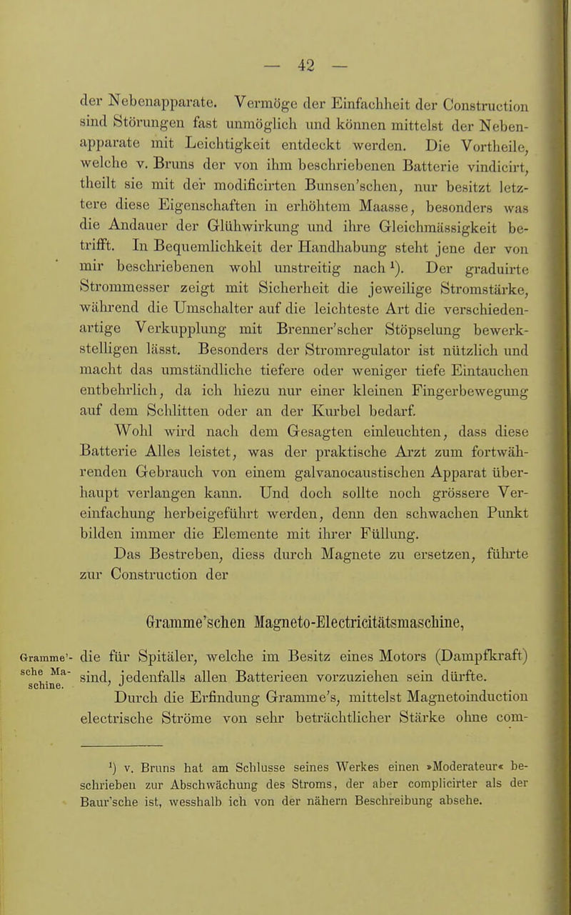 der Nebenapparate. Vermöge der Einfachheit der Construction sind Störungen fast unmöglich und können mittelst der Neben- apparate mit Leichtigkeit entdeckt werden. Die Vortheile, welche v. Brima der von ihm beschriebenen Batterie vindicirt, theilt sie mit der modificirten Bunsen'schen, nur besitzt letz- tere diese Eigenschaften in erhöhtem Maasse, besonders was die Andauer der Glühwirkung und ihre Gleichmässigkeit be- trifft. In Bequemlichkeit der Handhabung steht jene der von mir beschriebenen wohl unstreitig nach ^). Der graduirte Strommesser zeigt mit Sicherheit die jeweilige Stromstärke, während die Umschalter auf die leichteste Art die verschieden- artige Verkupplung mit Brenner'scher Stöpselung bewerk- stelligen lässt. Besonders der Stromregulator ist nützlich und macht das umständliche tiefere oder weniger tiefe Eintauchen entbehrlich, da ich hiezu nur einer kleinen Fingerbewegung auf dem Schlitten oder an der Km-bel bedarf. Wohl wird nach dem Gesagten einleuchten, dass diese Batterie Alles leistet, was der praktische Arzt zum fortwäh- renden Gebrauch von einem galvanocaustischen Apparat über- haupt verlangen kann. Und doch sollte noch grössere Ver- einfachung herbeigefühi't werden, denn den schwachen Pimkt bilden immer die Elemente mit ihi'er FüUimg. Das Bestreben, diess durch Magnete zu ersetzen, führte zur Construction der Gramme'schen Magneto-Electricitätsmasclime, Gramme'- die für Spitäler, welche im Besitz eines Motors (Dampfkraft) sehe Ma- ^^j^A iedenfalls allen Batterieen vorzuziehen sein dürfte. schme. ' Durch die Erfindimg Gramme's, mittelst Magnetoinduction electrische Ströme von sehr beträchtlicher Stärke olme com- V. Bruns hat am Schlüsse seines Werkes einen »Moderateur« be- schrieben zur Abschwächung des Stroms, der aber complicirter als der Baur'sche ist, wesshalb ich von der nähern Beschreibung absehe.
