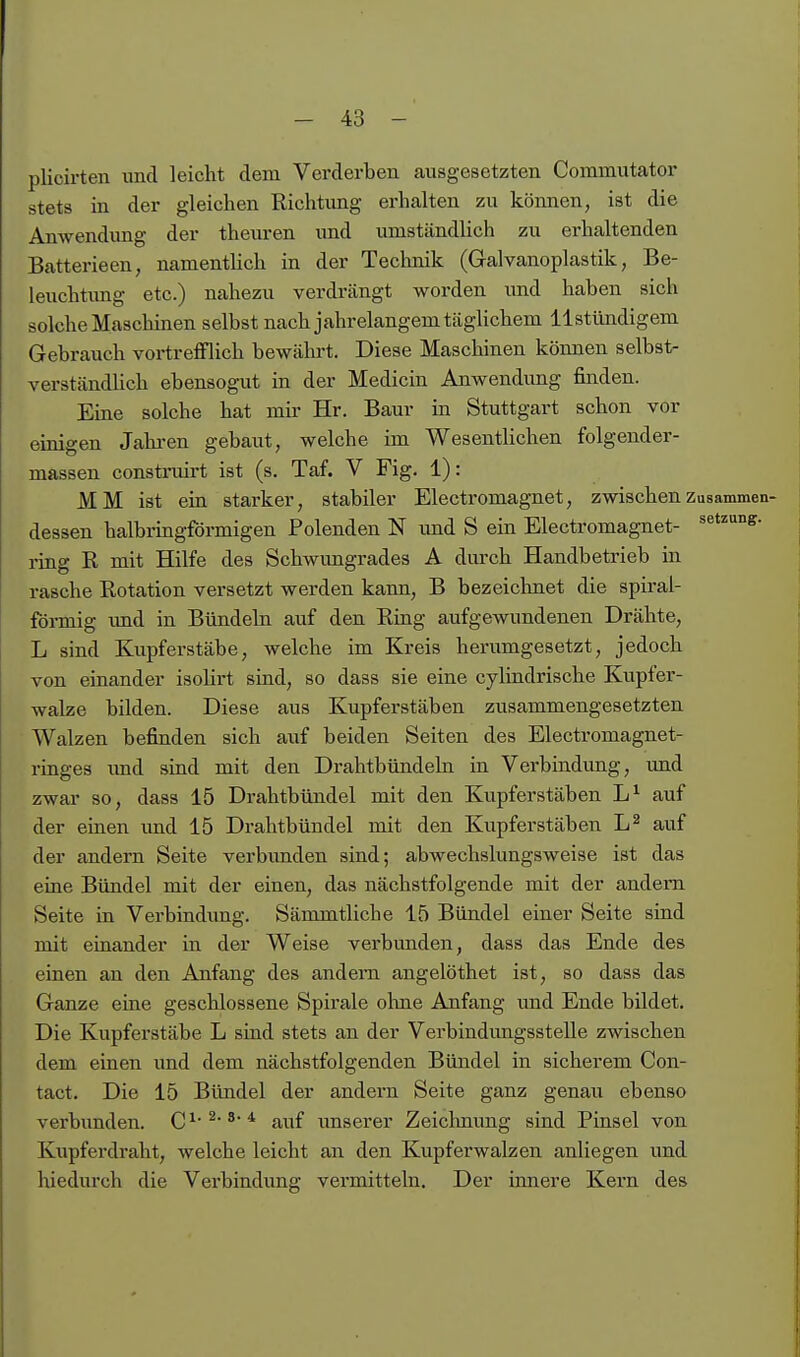 plicirten und leicht dem Verderben ausgesetzten Commutator stets in der gleichen Richtung erhalten zu können, ist die Anwendung der theuren und umständlich zu erhaltenden Batterieen, namentUch in der Technik (Galvanoplastik, Be- leuchtimg etc.) nahezu verdrängt worden und haben sich solche Mascliinen selbst nach jahrelangem täghchem llstündigem Gebrauch vortrefflich bewälu-t. Diese Maschinen können selbst- verständlich ebensogut in der Medicin Anwendimg finden. Eine solche hat mir Hr. Baur in Stuttgart schon vor einigen Jalu'en gebaut, welche im Wesentlichen folgender- massen construirt ist (s. Taf. V Fig. 1): MM ist ein starker, stabiler Electromagnet, zwischenZusammen- dessen halbringförmigen Polenden N imd S ein Electromagnet- ^^tzung. ring R mit Hilfe des Schwungrades A durch Handbetrieb in rasche Rotation versetzt werden kann, B bezeichnet die spiral- förmig imd in Bündeln auf den Ring aufgewundenen Drähte, L sind Kupferstäbe, welche im Kreis herumgesetzt, jedoch von einander isolirt sind, so dass sie eine cylindrische Kupfer- walze bilden. Diese aus Kupferstäben zusammengesetzten Walzen befinden sich auf beiden Seiten des Electromagnet- rmges und sind mit den Drahtbündeln in Verbindimg, und zwar so, dass 15 Drahtbündel mit den Kupferstäben auf der einen imd 15 Drahtbündel mit den Kupferstäben auf der andern Seite verbimden sind; abwechslungsweise ist das eine Bündel mit der einen, das nächstfolgende mit der andern Seite in Verbindung. Sämmtliche 15 Bündel einer Seite sind mit eraander in der Weise verbunden, dass das Ende des einen an den Anfang des andern angelöthet ist, so dass das Ganze eine geschlossene Spirale olme Anfang und Ende bildet. Die Kupferstäbe L sind stets an der Verbindungsstelle zwischen dem einen und dem nächstfolgenden Bündel in sicherem Con- tact. Die 15 Bündel der andern Seite ganz genau ebenso verbunden. C ^' ^ * auf unserer Zeichnung sind Pinsel von Kupferdraht, welche leicht an den Kupferwalzen anliegen und hiedurch die Verbindung vermitteln. Der innere Kern des