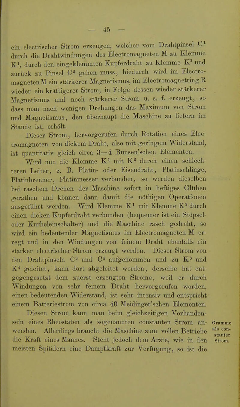 ein electrischer Strom erzeugen, welcher vom Drahtpinsel clm-cli die Dralitwindimgen des Electromagneten M zu Klemme K^, durch den eingeklemmten Kupferdraht zu Klemme K und zurück zu Pinsel gehen muss, hiedmxh wird im Electro- magneten M ein stärkerer Magnetismus, im Electromagnetring R wieder ein ki-äftigerer Strom, in Folge dessen wieder stärkerer Magnetismus und noch stärkerer Strom u. s. f. erzeugt, so dass man nach wenigen Drehungen das Maximum von Strom imd Magnetismus, den überhaupt die Maschine zu liefern im Stande ist, erhält. Dieser Strom, hervorgerufen durch Rotation eines Elec- ti-omagneten von dickem Draht, also mit geringem Widerstand, ist quantitativ gleich circa 3—4 Bunsen'schen Elementen. Wird nun die Klemme K^ mit K^ durch einen schlech- teren Leiter, z. B. Platin- oder Eisendraht, Platinschlinge, Platinbrenner, Platinmesser verbimden, so werden dieselben bei raschem Drehen der Maschine sofort in heftiges Glühen gerathen imd können dann damit die nötliigen Operationen ausgeführt werden. Wird Klemme K^ mit Klemme K^ diu'ch einen dicken Kupferdraht verbunden (bequemer ist ein Stöpsel- oder Km-beleinschalter) und die Maschine rasch gedreht, so wird ein bedeutender Magnetismus im Electromagneten M er- regt und in den Windimgen von feinem Draht ebenfalls ein starker electrischer Strom erzeugt werden. Dieser Strom von den Drahtpinseln und aufgenommen und zu K^ und K* geleitet, kann dort abgeleitet werden, derselbe hat ent- gegengesetzt dem zuerst erzeugten Strome, weil er durch Windungen von sehr feinem Draht hervorgerufen worden, einen bedeutenden Widerstand, ist sehr intensiv und entspricht einem Batteriestrom von circa 40 Meidinger'schen Elementen. Diesen Strom kann man beim gleichzeitigen Vorhanden- sein eines Rheostaten als sogenannten constanten Strom an- Gramme wenden. Allerdings braucht die Maschine zum vollen Betriebe . stanter die Kraft eines Mannes. Steht jedoch dem Arzte, wie in den suom. meisten Spitälern eine Dampfkraft zur Verfügimg, so ist die
